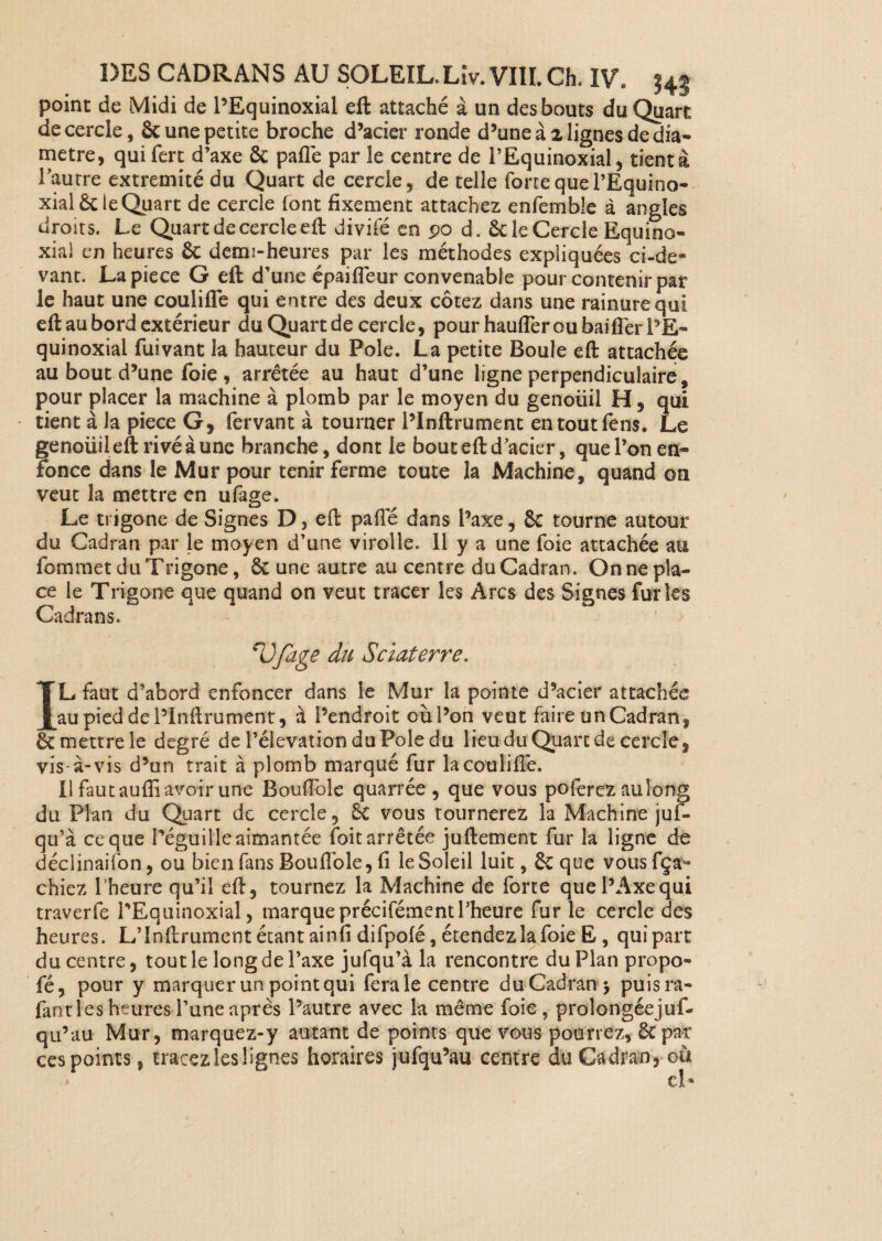 point de Midi de PEquinoxial eft attaché à un des bouts du Quart de cercle, & une petite broche d’acier ronde d’une à 2 lignes dédia* métré, qui fert d’axe ôc paflé par le centre de l’Equinoxial, tient à l'autre extrémité du Quart de cercle, de telle force quel’Equino- xialët ieQuart de cercle font fixement attachez enfemble à angles droits. Le Quart de cercle eft divifé en po d. & le Cercle Equino¬ xial en heures 6c demi-heures par les méthodes expliquées ci-de¬ vant. Lapiece G eft d’une épaiffeur convenable pour contenir par le haut une coulifle qui entre des deux cotez dans une rainure qui eft au bord extérieur du Quart de cercle, pour haufler ou bailler PE- quinoxial fuivant la hauteur du Pôle. La petite Boule eft attachée au bout d’une foie , arrêtée au haut d’une ligne perpendiculaire, pour placer la machine à plomb par le moyen du genoüil H, qui - tient à la piece G, fervant à tourner Plnftrument entoutfens. Le genoüil eft rivé à une branche, dont le bout eft d'acier, que l’on en* fonce dans le Mur pour tenir ferme toute la Machine, quand on veut la mettre en ufage. Le trigone de Signes D, eft pafle dans l’axe. Se tourne autour du Cadran par le moyen d’une virolle. 11 y a une foie attachée au fommet du Trigone, Se une autre au centre du Cadran. On ne pla¬ ce le Trigone que quand on veut tracer les Arcs des Signes furies Cadrans. eVfage du Sciât erre. IL faut d’abord enfoncer dans le Mur la pointe d’acier attachée au pied de Plnftrument, à l’endroit où l’on veut faire un Cadran, Sc mettre le degré de l’élévation du Pôle du lieu du Quart de cercle, vis-à-vis d’un trait à plomb marqué fur la coulifle. Il faut aufli avoir une Bouffole quarrée , que vous poferez au long du Plan du Quart de cercle, Sc vous tournerez la Machine juf- qu’à ce que Péguil'le aimantée (bit arrêtée juftement fur la ligne de déciinaifon, ou bien fans Bouffole, fi le Soleil luit, 6c que vousfça- chiez l’heure qu’il eft, tournez la Machine de forte que l’Axe qui traverfe PEquinoxial, marqueprécifémentl'heure fur le cercle des heures. L'înftrument étant ainfi difpofé, étendez la foie E, qui part du centre, tout le long de l’axe jufqu’à la rencontre du Plan propo* fé, pour y marquer un point qui ferais centre du Cadran > puisra- fant les heures l’une après l’autre avec la même foie , prolongéejuf- qu’au Mur, marquez-y autant de points que vous pourrez, 6cpat ces points, tracez les lignes horaires jufqu’au centre du Cadran, où