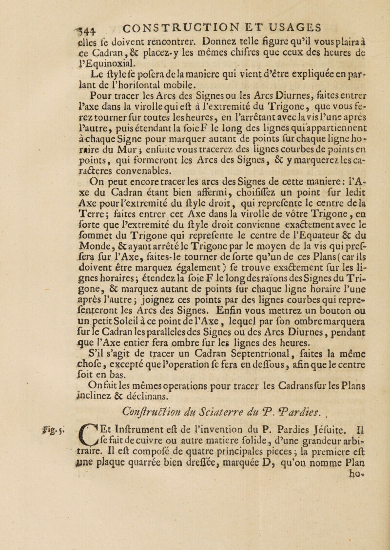 elles fe doivent rencontrer. Donnez telle figure qu’il vous plaira à ce Cadran, 8c placez-y les mêmes ehifres que ceux des heures de l’Equinoxiah Le ftylefe pofera de la maniéré qui vient d’être expliquée en par* îant de l’horiiontal mobile» Pour tracer les Arcs des Signes ou les Arcs Diurnes, fai tes entrer l’axe dans la virollequi efl: à l’extremité du Trigone, que vous fe* rez tourner fur toutes lesheures, en l’arrêtant avec la vis l’une après l’autre, puis étendant la foie F le long des lignes qui appartiennent à chaque Signe pour marquer autant de points fur chaque ligne ho * raire du Mur $ enfuite vous tracerez des lignes courbes de points en points, qui formeront les Arcs des Signes, & y marquerez les ca- raéberes convenables» On peut encore tracer les arcs des Signes de cette maniéré: l’A¬ xe du Cadran étant bien affermi, choififfez un point fur ledit Axe pouiTextremité du ffcyle droit, qui reprefente le centre delà Terre; faites entrer cet Axe dans la virolle de vôtre Trigone, en forte que Pextremité du flyle droit convienne exaéfcementavec le fommet du Trigone qui reprefente le centre de l’Equateur & du Monde, Sc ayant arrêté le Trigone par le moyen de la vis quipref» fera fur l’Axe, faites*le tourner de forte qu’un de ces Pîans(carils doivent être marquez également ) fe trouve exaéfcement fur les li¬ gnes horaires ; étendez la foie F le long des raïons des Signes du Tri« gone, ôe marquez autant de points fur chaque ligne horaire l’une après l’autre ; joignez ces points par des lignes courbes qui repre** Tenteront les Arcs des Signes. Enfin vous mettrez un bouton ou irn petit Soleil à ce point de l’Axe, lequel par fon ombre marquera furie Cadran les parallèles des Signes ou des Arcs Diurnes, pendant jque l’Axe entier fera ombre fur les lignes des heures. S’il s’agit de tracer un Cadran Septentrional, Faites la même chofe, excepté que Poperation fe fera en deffous, afin que le centre foit en bas. On fait les mêmes operations pour tracer les Cadransfur les Plans inclinez ôc déclinans. Conjirucfion du Sciaterre du P. ‘Par die s. fig.5. /^Et Infiniment efl de l’invention du P. Pardies Jéfuite. Il \^>fe fait de cuivre ou autre matière folide, d’une grandeur arbi¬ traire. Il eft compofé de quatre principales pièces ; la première eft une plaque quarrée bien dreffée, marquée D, qu’on nomme Plan ho-