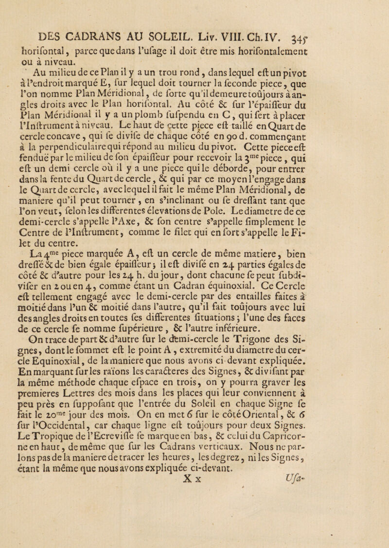 horifontal, parce que dans l’ufage il doit être mis horifontalcment ou à niveau. Au milieu de ce Plan il y a un trou rond , dans lequel eft un pivot à l’endroit marqué E, fur lequel doit tourner la fécondé piece, que l’on nomme Plan Méridional, de forte qu ildemeuretoûjours àan- gles droits avec le Plan horifontal. Au côté & fur l’épaiffeur du Plan Méridional il y a un plomb fufpendu en C, quifert à placer rinftrument à niveau. Le haut de cette piece eft taillé enQuartde cercle concave , qui le divife de chaque côté en 90 d. commençant à la perpendiculaire qui répond au milieu du pivot. Cette pieceeft fendue par le milieu de fon épaifleur pour recevoir la 3me piece , qui eft un demi cercle où il y a une piece qui le déborde, pour entrer dans la fente du Qu art de cercle, & qui par ce moyen l’engage dans le Quart de cercle, avec lequel il fait le même Plan Méridional, de maniéré qu’il peut tourner , en s’inclinant ou fe d reliant tant que Ton veut, félon les differentes élévations de Pôle. Le diamètre de ce demi-cercle s’appelle l’Axe, ôc fon centre s’appelle Amplement le Centre de l’Inftrument, comme le filet qui en fort s’appelle le Fi¬ let du centre. La4me piece marquée A, eft un cercle de même matière, bien dreffé&de bien égale épaifleurj il eft divifé en 24 parties égales de coté & d'autre pour les 24 h. du jour, dont chacune fepeut fubdi* vifer en 2 ou en 4, comme étant un Cadran équinoxial. Ce Cercle eft tellement engagé avec le demi-cercle par des entailles faites à moitiédans l’un ôc moitié dans l’autre, qu’il fait toujours avec lui des angles droits en toutes fes differentes fituations; l’une des faces de ce cercle fe nomme fupérieure , & l’autre inférieure. On trace de part & d’autre furie demi-cercle le Trigone des Si¬ gnes, dont le fommet eft le point A, extrémité du diamètre du cer¬ cle Equinoxial, de la maniéré que nous avons ci devant expliquée. En marquant furies raïons les caraéteres des Signes, Scdivifant par la même méthode chaque efpace en trois, on y pourra graver les premières Lettres des mois dans les places qui leur conviennent à peu près en fuppofant que l’entrée du Soleil en chaque Signe fe fait le 20rne jour des mois. On en met 6 fur le côté Oriental, ôc 6 fur l’Occidental, car chaque ligne eft toûjours pour deux Signes, Le Tropique del’Ecreviflê fe marque en bas, celui du Capricor¬ ne en haut, de même que fur les Cadrans verticaux. Nous ne par¬ lons pas de la maniéré de tracer les heures, iesdegrez, ni les Signes, étant la même que nous avons expliquée ci-devant. X x Ufa~