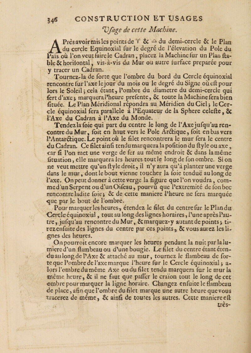 r 34* CONSTRUCTION ET USAGES nOfage de cette Machine, APrcs avoir mis les points de Y 6c =2=du demi-cercîe 6c le Plan du cercle Equinoxial fur le degré de l’élévation du Pôle du Pais où l’on veut faire le Cadran, placez la Machine fur un Plan fia¬ ble Schorilontal 3 vis-à-vis du Mur ou autre furface préparée pour y tracer un Cadran, Tournez-la de forte que l’ombre du bord du Cercle équinoxial rencontre fur l’axe le jour du mois ou le degré du Signe oùefipour îors le Soleil j cela étant, l’ombre du diamètre du demi-cercle qui fert d’axe | marquera l’heure prefente, 6c toute la Machine fera bien fituée. Le Plan Méridional répondra au Méridien du Ciel 5 le Cer¬ cle équinoxial fera parallèle à l’Equateur de la Sphere celefte, 6c l’Axe du Cadran à l’Axe du Monde. Tendezlafoie qui part du centre le long de l’Axejufqu’au ren¬ contre du Mur , foit en haut vers le Pôle Arâique, foit en bas vers l’Antaréfcique. Le point où le filet rencontrera le mur fera le centre du Cadran. Ce filet ainfi tendu marquera la pofïtion du ftyie ou axe 9 car fi l’on met une verge de fer au même endroit êc dans la meme fituation 3 elle marquera les heures toutle long de fon ombre. Si on ne veut mettre qu’un ftyie droit, il n’y aura qu’à planter une verge dans le mur, dont le bout vienne toucher la foie tendue au long de J’axe. On peut donner à cette verge la figure que l’on voudra, com¬ me dun Serpent ou d’un Oifeau, pourvu que l’extremité de fon bec rencontre ladite foie* 6c de cette maniéré l’heure ne fera marquée que par le bout de l’ombre. Pour marquer les heures, étendez le filet du centrefur le Plan du Cercle équinoxial, tout au long des lignes horaires, l’une après l’au¬ tre, j 11 fqu’au rencontre du Mur, Ôcmarquez-y autant de points} ti¬ rez enfuite des lignes du centre par ces points, 6c vous aurez les li¬ gnes des heures. Onpourroit encore marquer les heures pendant la nuit parlait^ miered’un flambeau ou d’une bougie. Le filet du centre étant éten¬ du au long de PAxe 6c attaché au mur, tournez le flambeau de for¬ te que l’ombre de l’axe marque l’heure fur le Cercle équinoxial} a- lors l’ombre du même Axe ou du filet tendu marquera fur le mur la même heure, 6c il ne faut que palier le craïon tout le long de cet ombre pourmarquer la ligne horaire. Changez enfuite le flambeau de place, afin que l’ombre du filet marque une autre heure que vous tracerez de même, 6c ainfi de toutes les autres. Cette maniéréeft très»