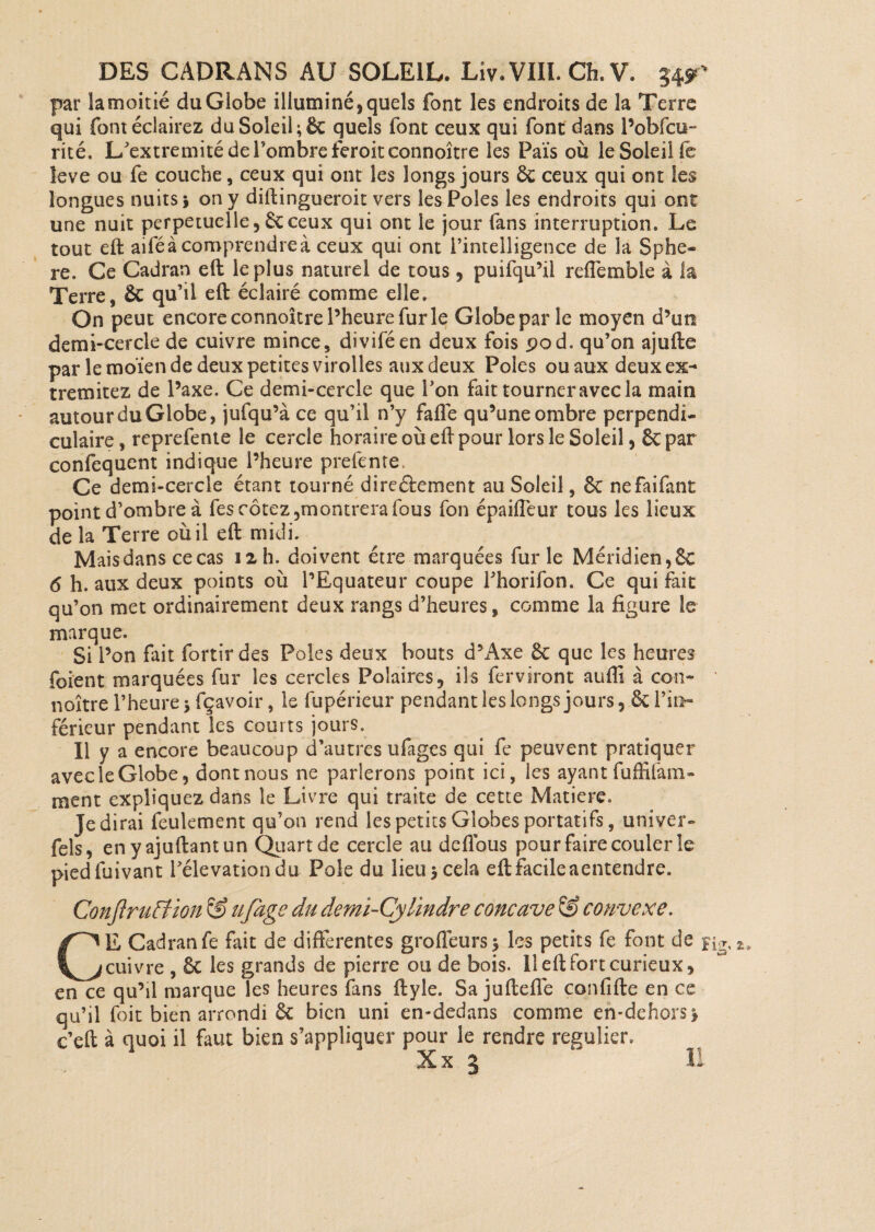 par lamoitié du Globe illuminé, quels font les endroits de la Terre qui font éclairez du Soleil quels font ceux qui font dans Pobfcu- rité. L’extremitédePombreferoitconnoître les Païs où le Soleil fe leve ou fe couche, ceux qui ont les longs jours 6c ceux qui ont les longues nuits i on y diftingueroit vers les Pôles les endroits qui ont une nuit perpétuelle,6cceux qui ont le jour fans interruption. Le tout eft aifé à comprendre à ceux qui ont l’intelligence de la Sphè¬ re. Ce Cadran eft le plus naturel de tous, puifqu’il reflemble à la Terre, êc qu’il eft éclairé comme elle. On peut encore connoître l’heure fur le Globe par le moyen d’uti demi-cercle de cuivre mince, diviféen deux fois pod. qu’on ajufte par le moïen de deux petites virolles aux deux Pôles ou aux deux ex- tremitez de l’axe. Ce demi-cercle que Pon fait tourner avec la main autour du Globe, jufqu’à ce qu’il n’y faffe qu’une ombre perpendi¬ culaire , reprefente le cercle horaire où eft pour lors le Soleil, 6c par confequent indique l’heure prefente. Ce demi-cercle étant tourné direâement au Soleil, 6c nefaifant point d’ombre à fes cotez,montrera fous fon épaifleur tous les lieux de la Terre où il eft midi. Maisdans cecas 12 h. doivent être marquées furie Méridien,6e 6 h. aux deux points où l’Equateur coupe Phorifon. Ce qui fait qu’on met ordinairement deux rangs d’heures, comme la figure le marque. Si l’on fait fortir des Pôles deux bouts d’Axe 6c que les heures foient marquées fur les cercles Polaires, ils ferviront aufii à con¬ noître l’heure jfçavoir, le fupérieur pendant les longs jours, & l’in¬ férieur pendant les courts jours. Il y a encore beaucoup d’autres ufages qui fe peuvent pratiquer avec le Globe, dont nous ne parlerons point ici, les ayant fuffiiàm» ment expliquez dans le Livre qui traite de cette Matière. Je dirai feulement qu’on rend les petits Globes portatifs, univer» fels, enyajuftantun Quart de cercle au dcllbus pour faire couler le piedfuivant Pélevationdu Pôle du lieu 3 cela eft facile aentendre. Conjîrufïion & ufage du demi-Cylindre concave © convexe. CE Cadran fe fait de differentes grofleurss les petits fe font de fi cuivre , ôc les grands de pierre ou de bois. 11 eft fort curieux, en ce qu’il marque les heures fans ftyle. Sa juftefié confifte en ce qu’il foit bien arrondi 6c bien uni en-dedans comme en-dehors} c’eft à quoi il faut bien s’appliquer pour le rendre régulier.