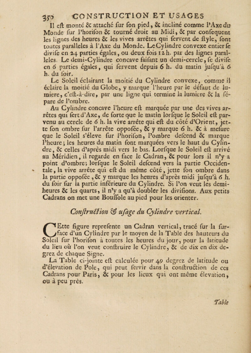 Il eft monté & attaché fur fon pied, 8c incliné comme l’Axe do Monde fur Phorifon & tourné droit au Midi, 6c par confequent les lignes des heures Sc les vives arrêtes qui fervent de ftyle, font toutes parallèles à l’Axe du Monde. Le Cylindre convexe entier fc divife en 24 parties égales, ou deux fois izh. par des lignes paral¬ lèles. Le demi-Cylindre concave faifant un demi-cercle, le divife en 6 parties égales, qui fervent depuis 6 h. do matin jufqu a 6 h. du foin Le Soleil éclairant la moitié du Cylindre convexe, comme il éclaire la moitié du Globe, y marque l’heure par le défaut de lu¬ mière, c’eft-à-dire, par une ligne qui termine la lumière êc la ré¬ pare de l’ombre. Au Cylindre concave l’heure eft marquée par une des vives ar¬ rêtes qui fertd’Axe, de forte que le matin lorfque le Soleil eft par¬ venu au cercle de <5 h. la vive arrête qui eft du côté d’Orient, jet¬ te fon ombre fur l’arrête oppofée, 8c y marque 6 h. ôc à mefure que le Soleil s’élève fur Phorifon, l’ombre defcend êc marque Pheure; les heures du matin font marquées vers le haut du Cylin¬ dre, 6c celles d’après midi vers le bas. Lorfque le Soleil eft arrivé au Méridien, il regarde en face le Cadran, ôc pour lors il n’y a point d’ombre; lorfque le Soleil defcend vers la partie Occiden- ^ taie, la vive arrête qui eft du même côté, jette fon ombre dans la partie oppofée ,6c y marque les heures d’après midi jufqu’à 6 h. du foir fur la partie inférieure du Cylindre. Si Pon veut les demi- heures 6c les quarts, il n’y a qu’à doubler les divifions. Aux petits Cadrans on met une Bouffole au pied pour les orienter. Conjîrutïion & ufage du Cylindre vertical. CEtte figure reprefente un Cadran vertical, tracé fur la fur- face d’un Cylindre par le moyen de la Table des hauteurs du Soleil fur Phorifon à toutes les heures du jour, pour la latitude du lieu où Pon veut conftruire le Cylindre, ôc de dix en dix de- grez de chaque Signe. La Table ci-jointe eft calculée pour 49 degrez de latitude ou d’élévation de Pôle, qui peut fervir dans la conftruôiion de ces Cadrans pour Paris, ôc pour les lieux qui ont même élévation, ou à peu près. ïabk