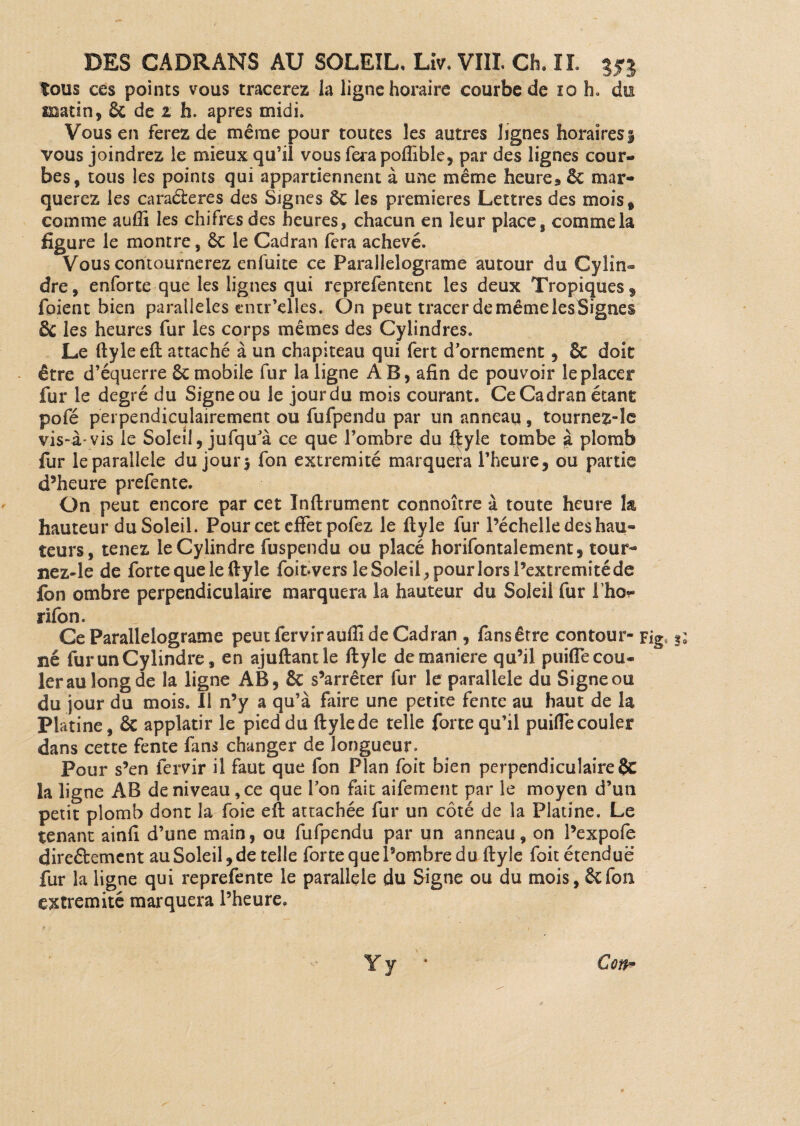 tous ces points vous tracerez la ligne horaire courbe de 10 h. du matin, 6c de z h. apres midi. Vous en ferez de même pour toutes les autres lignes horaires § vous joindrez le mieux qu’il vous ferapoflible, par des lignes cour¬ bes, tous les points qui appartiennent à une même heure* 6c mar¬ querez les caraéfceres des Signes 6c les premières Lettres des mois, comme aufli les chifres des heures, chacun en leur place, comme la figure le montre, 6c le Cadran fera achevé. Vous contournerez enfuite ce Parallelograme autour du Cylin¬ dre , enforte que les lignes qui reprefentent les deux Tropiques $ foient bien parallèles entr’elies. On peut tracer de même lesSignes 6c les heures fur les corps mêmes des Cylindres, Le ftyle eft attaché à un chapiteau qui fert d’ornement, & doit être d’équerre 6c mobile fur la ligne AB, afin de pouvoir le placer fur le degré du Signe ou le jourdu mois courant. Ce Cadran étant pofé perpendiculairement ou fufpendu par un anneau, tournez-le vis-à- vis le Soleil, jufqu’à ce que l’ombre du ftyle tombe à plomb fur le parallèle du jours fon extrémité marquera l’heure, ou partie d’heure prefente. On peut encore par cet Inftrument connoître à toute heure la hauteur du Soleil. Pour cet effet pofez le ftyle fur Péchelle des hau¬ teurs, tenez le Cylindre fuspendu ou placé horifontalement, tour- ne z-le de forte que le ftyle foitvers le Soleil, pour lors Pextremité de fon ombre perpendiculaire marquera la hauteur du Soleil fur Pho- rifon. Ce Parallelograme peut fervirauflî de Cadran , fans être contour- Fig. 3; né fur un Cylindre, en ajuftantle ftyle de maniéré qu’il puifle cou¬ ler au long de îa ligne AB, 6c s’arrêter fur le parallèle du Signe ou du jour du mois. Il n’y a qu’à faire une petite fente au haut de la Platine, 6c applatir le pied du ftylede telle forte qu’il puiflecouler dans cette fente fans changer de longueur. Pour s’en fervir il faut que fon Plan foit bien perpendiculaire $C la ligne AB de niveau , ce que Pon fait aifement par le moyen d’un petit plomb dont la foie eft attachée fur un côté de îa Platine. Le tenant ainfi d’une main, ou fufpendu par un anneau, on l’expofe direftemcnt au Soleil, de telle forte que l’ombre du ftyle foit étendue fur la ligne qui reprefente le parallèle du Signe ou du mois, 6cfon extrémité marquera Pheure. Con*