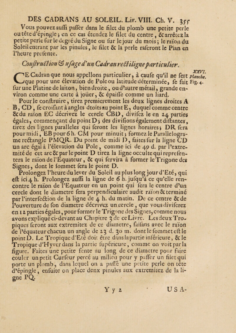Vous pouvezauffi palier dans le filet du plomb une petite perle ou tête d’épingle ; en ce cas étendez le filet du centre, Ôc arrêtez la petite perle fur le degré du Signe ou fur le jour du mois; le raïon du Soleil entrant par les pinules, le filet ôc la perle raieront le Plan en l’heure prdente. ConfiruÏÏion & ujâge d'un Cadran rettiligneparticulier. CE Cadran que nous appelions particulier, à caufe qu’il ne fert planche. que pour une élévation de Pôle ou latitude déterminée, fe fait Fig. 4/ fur une Platine de laiton, bien droite, ou d’autre métail, grande en¬ viron comme une carte à joüer, ôc épaiflê comme un Jiard. Pour le conftruire, tirez premièrement les deux lignes droites A B, CD, fecroifant à angles dtoits au point E, duquel comme centre &du raïon EC décrivez le cercle CBD, divifez le en 24 parties égales, commençant du point D 5 des divifions égalementdiftantes* tirez des lignes parallèles qui feront les lignes horaires; DR fera pour midi, EB pour 6 h. CM pour minuit; formez le Parallelogra** mereébangle PMQR. Du point de midi P, faites fur la ligne CD un arc égal à l’élévation du Pôle, comme ici de 49 d. par l’extre- mitéde cet arc ôc par le point D tirez la ligne occulte qui reprefen- tera le raïon de l’Equateur, ôc qui fervira à former leTrigonedcs Signes, dont le fommet fera le point D. Prolongez l’heure du lever du Soleil au plus long jour d’Eté, qui efl: ici4 h. Prolongez auffi la ligne de 6 h. jufqu’à ce qu’elle ren¬ contre le raïon de l’Equateur en un point qui fera le centre d’un cercle dont le diamètre fera perpendiculaire audit raïon ôc terminé parl’interfeéHon de la ligne de 4 h. du matin. De ce centre ôede l’ouverture de fon diamètre décrivez unjcercle , que vousdiviferez en î 2 parties égales, pour former le Trigone des Signes, comme nous avons expliqué ci-devant au Chapitre 5 de ce Livre. Les deux Tro¬ piques feront aux extremitez de ce diamètre, faifans avec le raïon de l’équateur chacun un angle de 2,3 d. 30 m. dont le fommet eft le point D. Le Tropique d’Eté doit être dans la partie inférieure, ôtle Tropiqued’Hyverdans la partie fupérieure, comme on voitparla figure. Faites une petite fente au long de ce diamètre pour faire couler un petit Curfeur percé au milieu pour y paffer un filet qui porte un plomb, dans lequel on a pafie une petite perle on tête d’épingle, enfuite on place deux pinules aux extremitez de la li- gne PQ. Y y z U S A-