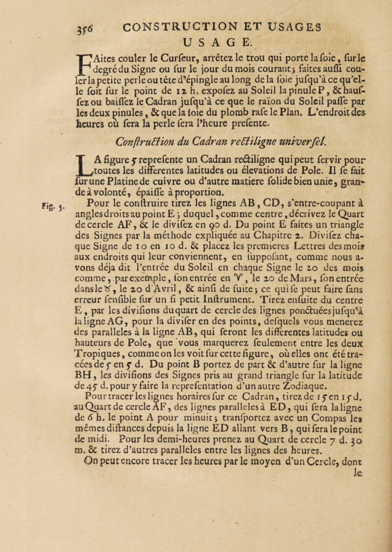 USAGE. F Aires couler le Curfeur, arrêtez le trou qui porte !a foie, furie degré du Signe ou fur le jour du mois courant 5 faïtesauffi cou¬ ler la petite perle ou tête d’épingle au long delà foie jufqu’à ce qu'el¬ le foit fur le point de 12 h. expofez au Soleil lapinuleP, Schauf- fezou baiffez le Cadran jufqu’à ce que le raïon du Soleil pafle par les deux çinules, & que la foie du plomb raie le Plan. L’endroit des heures ou fera îa perle fera l’heure prefente. ConftruStion du Cadran reEtïligne univerfel. LA figure j reprefente un Cadran reéliligne qui peut fervir pour toutes les differentes latitudes ou élévations de Pôle, Il fe fait fur une Platine de cuivre ou d’autre matière folide bien unie, grau* de à volonté, épaiflê à proportion. Pour le conftruire tirez les lignes AB, CD, s’entre-coupant à angles droits au point E \ duquel, comme centre, décrivez le Quart de cercle AF, 6c le divifez en 90 d. Du point E faites un triangle des Signes par la méthode expliquée au Chapitre 2. Divifez cha¬ que Signe de io en 10 d» êt placez les premières Lettres des mois aux endroits qui leur conviennent, en fuppofant, comme nous a- vons déjà dit l’entrée du Soleil en chaque Signe le 20 des mois comme, par exeiHolc 9 ion entrée en Y, le 20 de Mars, fon entrée dansle#, le 20 d’Avrü , & ainfi de fuite j ce quife peut faire fans erreur fenfibîe fur un fi petit Infirmaient. Tirez enfuite du centre E , par les divifions duquart de cercle des lignes ponctuées jufqu’à kligne AG, pour la divifer en des points, defqueîs vous mènerez des parallèles à la ligne AB, qui feront les differentes latitudes ou hauteurs de Pôle, que vous marquerez feulement entre les deux Tropiques, comme on les voit fur cette figure, où elles ont été tra¬ cées de f en f d. Du point B portez de part & d’autre fur la ligne RH, les divifions des Signes pris au grand triangle fur la latitude €10 45 d. pour y faire la reprefentation d’un autre Zodiaque. Pour tracer les lignes horaires fur ce Cadran, tirez de lyen ifd. au Quart de cercle aF, des lignes parallèles a ED, qui fera la ligne de 6 h. le point A pour minuit 5 tranfporcez avec un Compas les mêmes difiances depuis la ligne ED allant vers B, qui fera le point de midi. Pour les demi-heures prenez au Quart de cercle 7 d. 30 m. 6c tirez d’autres parallèles entre les lignes des heures. On peut encore tracer les heures par le moyen d’un Cercle, dont 1e 1