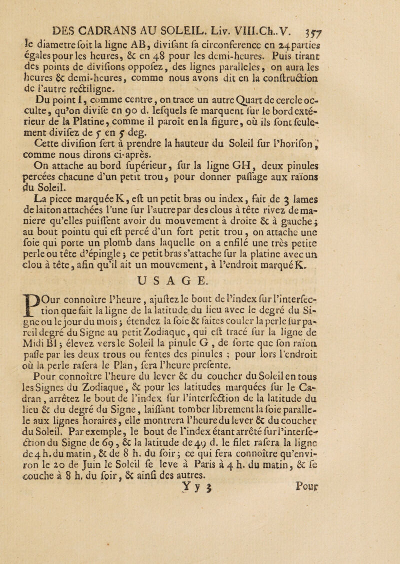 Je diamètrefoitla ligne AB, divifant ih circonférence en 24parties égales pour les heures, êc en 48 pour les demi-heures. Puis tirant des points de divifions oppofez, des lignes parallèles, on aura les heures Ôc demi-heures, comme nous avons dit en la conftrucfcioiî de l’autre re&iligne. Du point 1, comme centre, on trace un autre Quart de cercle oc¬ culte, qu’on divife en 90 d. lefquels le marquent fur le bordexté- rieur de la Platine, comme il paroît en la figure, où ils font feule* ment divifez de f en y deg. Cette divifion fert à prendre la hauteur du Soleil fur Phorifon comme nous dirons ci* après. On attache au bord fupérieur, fur la ligne GH, deux pinules percées chacune d’un petit trou, pour donner paflage aux raïons au Soleil. La piece marquée K, eft un petit bras ou index, fait de 3 lames de laiton attachées Tune fur l’autre par des clous à tête rivez de ma¬ niéré qu’elles puilfent avoir du mouvement à droite 6c à gauche £ au bout pointu qui eft percé d’un fort petit trou, on attache une foie qui porte un plomb dans laquelle on a enfilé une très petite perle ou tête d’épingle $ ce petit bras s’attache fur la platine avec un clou à tête, afin qu’il ait un mouvement, à l’endroit marqué K. USAGE. POur connoître Pheure , ajuftezle bout de Pindex furl’interfec- tion que fait la ligne de la latitude du lieu avec le degré du Si¬ gne ou le jour du mois > étendez la foie ôc faites couler la perle fur pa¬ reil degré du Signe au petit Zodiaque, qui eft tracé fur la ligne de Midi B! $ élevez vers le Soleil la pinule G , de lorte que fon raïon pâlie par les deux trous ou fentes des pinules ; pour lors Pendroic où la perle rafera le Plan, fera l’heure prefente. Pour connoître l’heure du lever 6c du coucher du Soleil en tous les Signes du Zodiaque, 6c pour les latitudes marquées fur le Ca¬ dran , arrêtez le bout de l’index fur i’interfeéiion de la latitude du lieu ôc du degré du Signe, laifiant tomber librement la foie parallè¬ le aux lignes horaires, elle montrera l’heure du lever ôc du coucher duSoleil. Parexemple, le bout de Pindex étant arrêté furPinterfe^ éliondu Signe de 69, ôc la latitude de49 d. le filet rafera la ligne de4 h. du matin, & de 8 h. du foir ; ce qui fera connoître qu’envi- ron le 20 de Juin le Soleil fe leve à Paris à 4 h. du matin, ôc fe couche à 8 h, du foir, ôc ainû des autres. Y y 3 Pour