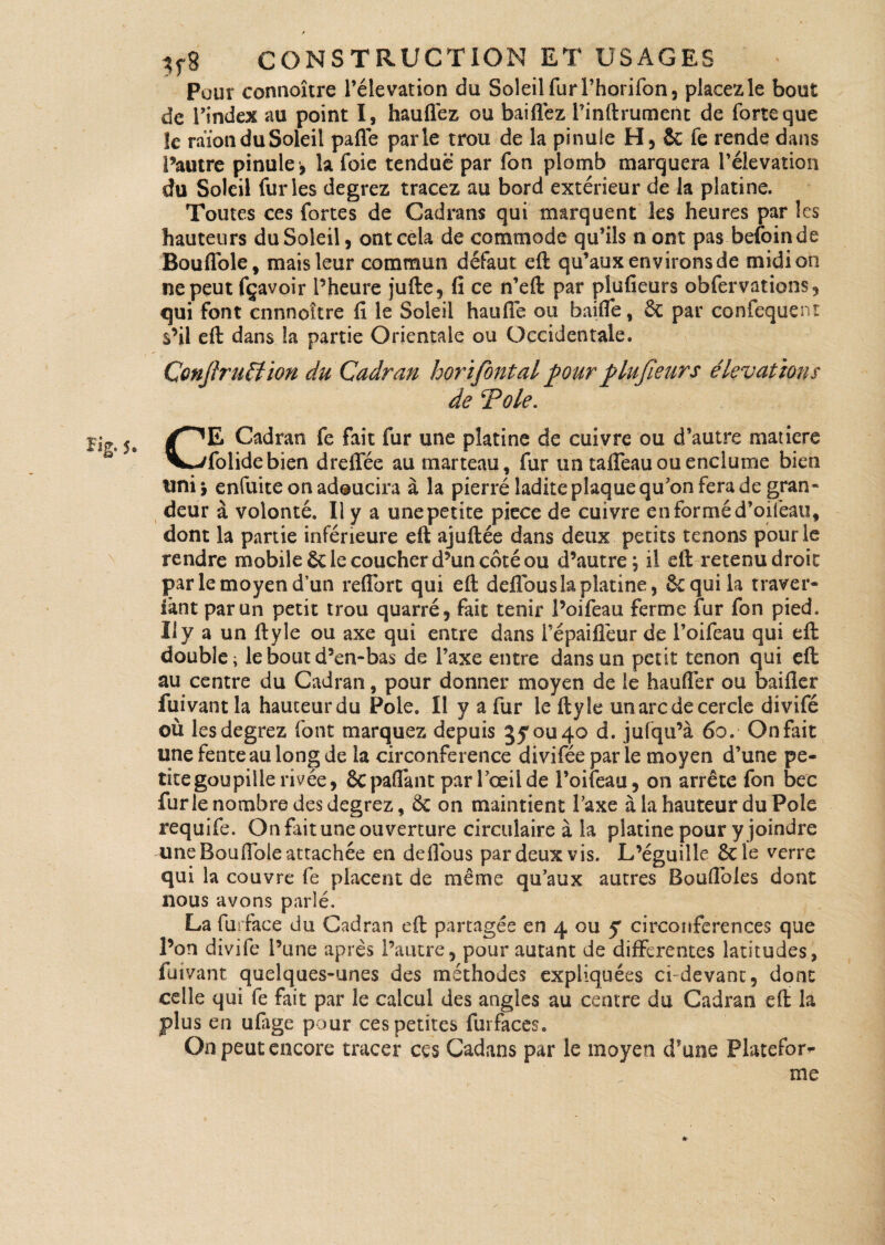 1% 5. Pour connoître l’élévation du Soleil fur l’horifon, placez le bout de l’index au point I, hauflez ou baiflez l’inftrument de forte que îe raïonduSoleil pafle parle trou de la pinule H, & fe rende dans l’autre pinule -, la foie tendue par fon plomb marquera l’élévation du Soleil furies degrez tracez au bord extérieur de la platine. Toutes ces fortes de Cadrans qui marquent les heures par les hauteurs du Soleil, ont cela de commode qu’ils nont pas befoinde ne peut fçavoir l’heure jufte, fi ce n’eft par plufieurs obfervations, qui font cnnnoître fi le Soleil haufie ou baifle, 6c par confequeni s’il eft: dans la partie Orientale ou Occidentale. ConfiruEfion du Cadran horifiontal pour plufieurs élévations de Tôle. CE Cadran fe fait fur une platine de cuivre ou d’autre matière folidebien dreffée au marteau, fur un tafleau ou enclume bien uni i enfuite on adoucira à la pierré ladite plaque qu’on fera de gran¬ deur à volonté. Il y a une petite piece de cuivre en formé d’oifeau, dont la partie inférieure eft ajuftée dans deux petits tenons pour le rendre mobile 6c le coucher d’un côté ou d’autre; il eft retenu droit par le moyen d’un refibre qui eft delfous la platine, ôcquila traver- îànt par un petit trou quarré, fait tenir l’oifeau ferme fur fon pied. Il y a un ftyle ou axe qui entre dans l’épaifleur de l’oifeau qui eft double; le bout d’en-bas de l’axe entre dans un petit tenon qui eft au centre du Cadran, pour donner moyen de le haufier ou bailler fuivant la hauteur du Foie. Il y a fur le ftyle un arc de cercle divifé où les degrez font marquez depuis 3you4Q d. jufqu’à 6o. On fait une fente au long de la circonférence diviféeparle moyen d’une pe¬ tite goupille rivée, êcpafiant par l’œil de l’oifeau, on arrête fon bec furie nombre des degrez, 6c on maintient Taxe à la hauteur du Pôle requife. On fait une ouverture circulaire à la platine pour y joindre une Boufiole attachée en deflous par deux vis. L’éguille 6c le verre qui la couvre fe placent de même qu’aux autres Boufioles dont nous avons parlé. La furface du Cadran eft partagée en 4 ou y circonférences que l’on divife l’une après l’autre, pour autant de differentes latitudes, fuivant quelques-unes des méthodes expliquées ci devant, dont celle qui fe fait par le calcul des angles au centre du Cadran eft la plus en ufiige pour ces petites furfaces. On peut encore tracer ces Cadans par le moyen d’une Platefor¬ me