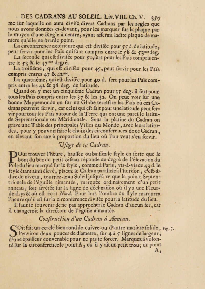 r DES CADRANS AU SOLEIL. Liv. VIII. Ch. V. gy9 me fur laquelle on aura divifé divers Cadrans par les réglés que nous avons données ci-devant, pour les marquer fur la plaque par le moyen d’une Réglé à centre, ayant affermi ladite plaque de ma¬ niéré qu’elle ne branle point. La circonférence extérieure qui eft divifée pour yyd. de latitude, peut fervir pour les Pais qui font compris entre le f8 2c 5'3medeg, La fécondé qui eft divifée pour yo,fert pour les Pais compris en¬ tre le 53 2c le 47mc degré. La troifiéme, qui eft divifée pour 4f ,peut fervir pour les Païs compris entres 47 &42me. La quatrième , qui eft divifée pour 40 d. fert pour les Païs com¬ pris entre les 41 ÔC 38 deg, de latitude. Quand on y met un cinquième Cadran pour 57 deg. il fert pour tous les Païs compris entre les 37 & les 32. On peut voir fur une bonne Mappemonde ou fur un Globe terreftre les Païs où ces Ca¬ drans peuvent fervir, car celui qui eft fait pour une latitude peut fer¬ vir pour tous les Païs autour de la Terre qui ont une pareille latitu¬ de Septentrionale ou Méridionale. Sous la platine du Cadran on grave une Table des principales Villes du Monde , avec leurs latitu¬ des, pour y pouvoir foire le choix des circonférences deceCadran, en élevant fon axe à proportion du lieu où l’on veut s’en fervir. nOfage de ce Cadran. POur trouver l’hfeure , hauflez ou baillez le ftyle en forte que le bout du bec du petit oifeau réponde au degré de Pélevationdu Pôle du lieu marqué fur le ftyle, comme à Paris, vis-à-vis de 49 d. le ftyle étant ainfi élevé, placez le Cadran parallèle à l’horifon, c’eft-à- dire de niveau , tournez-ie au Soleil jufqu’à ce que la pointe Septen¬ trionale de l’éguille aimantée, marquée ordinairement d’un petit anneau, foit arrêtée fur la ligne de déclinaifon où il y a une Fleur- de-Lys&où eft écrit Nord* Pour lors l’ombre du ftyle marquera l’heure qu’il eft fur la circonférence divifée pour la latitude du lieu. Il fout fe fouvenirdene pas approcher le Cadran d’aucun fer, car il changeroit la direétion de l’éguik aimantée. Conjîrufÿtion d'un Cadran à Anneau. SOit foit un cercle bien rond de cuivre ou d’autre matière folide, ?ig. 7. d’environ deux pouces de diamètre, fur 4a f lignes de largeur, d’une épaiflèur convenable pour ne pas fe forcer. Marquez à volon¬ té fur la circonférence le point A, ou il y ait un petit trou; du point A,
