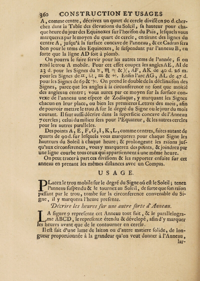 A, comme centre, décrivez un quart de cercle divifécnpo d, cher¬ chez dans ia Table des élévations du Soleil, fa hauteur pour cha¬ que heure du jour des Equinoxes fur l’hoi ifon du Païs, iefquels vous marquerez par le moyen du quart de cercle, en tirant des lignes du centre A, jufqu’à la furface concave de l’anneau, & ce Cadran fera bon pour le tems des Equinoxes, le fufpendant par l’anneau B, en forte que la ligne AD foie à plomb» On pourra le faire fervir pour les autres tems de l’année, fi on rend le trou A mobile. Pour cet effet coupez les angles AE, AI de z3 d. pour les Signes du 'b', VI &)(, AF, AK de 40 d. z6 m. pour les Signes de h, , ££ de +*. Enfin i’arc AG, AL de 47 d. pour les Signes de 6p 6c)0. On prend le double de la déclinaifon des Signes, parce que les angles à ia circonférence ne font que moitié des angles au centre ; vous aurez par ce moyen fur la furface con¬ vexe de l’anneau une efpece de Zodiaque, y marquant les Signes chacun en leur place, ou bien les premières Lettres des mois, afin de pouvoir mettre le trou A fur le degré du Signe ou le jour du mois courant. Il faut auffi décrire dans la fuperficie concave de l’Anneau y cercles; celui du milieu fera pour l’Equateur, 6c les autres cercles pour les autres parallèles. Des points À, E, F, G ,1, K, L, comme centres, faites autant de quarts de 90d. fur Iefquels vous marquerez pour chaque Signe les hauteurs du Soleil à chaque heure; 8c prolongeant les raïons juf- qu’aux circonférences, vous y marquerez des points, 6c joindrez par une ligne courbe tous ceux qui appartiennent à une même heure. On peut tracer à part ces divifions 8c les rapporter enfuite fur cet anneau en prenant les mêmes diftances avec un Gompas. USAGE. PLacezletroq mobile fur le degré du Signe ou efl le Soleil ; tenez l’anneau fufpend u 6c le tournez au Soleil, de forte que Ton raïon paffant par le trou, tombe fur la circonférence convenable du Si¬ gne, il y marquera l’heure prefente. Décrire les heures fur une autre forte d'Anneau. LA figure 9 reprefentc cet Anneau tout fait, 8c le paraîlelogra» me ABCD, le reprefente étendu 6c déveîopé, afin d’y marquer les heures avant que de le contourner en cercle, Ileft fait d’une lame de laiton ou d’autre matière folide, de lon¬ gueur proportionnée à la grandeur qu’on veut donner à l’Anneau, lar-