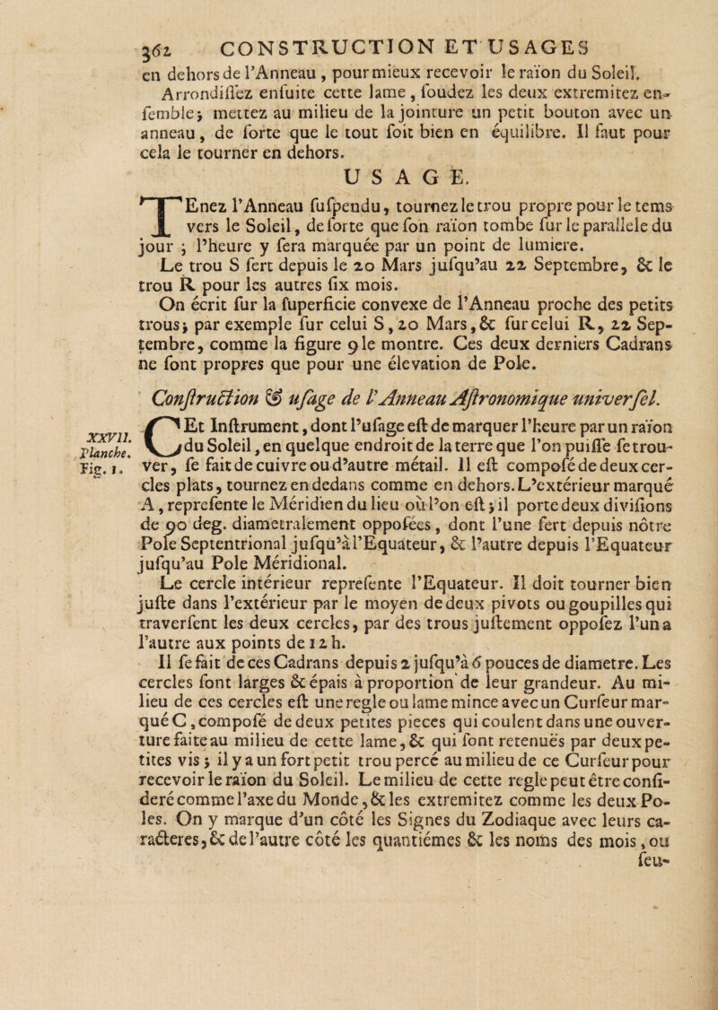 en dehors de l’Anneau , pourmieux recevoir le raïon du Soleil Arrondirez enfuite cette lame , foudez les deux extremitez en- femble* mettez au milieu de la jointure un petit bouton avec un anneau, de forte que le tout foit bien en équilibre. Il faut pour cela le tourner en dehors. USAGE. TEnez l’Anneau fufpendu, tournez le trou propre pour le te ms vers le Soleil, de forte quefon raïon tombe fur le parallèle du jour ; l’heure y fera marquée par un point de lumière. Le trou S fert depuis le 20 Mars jufqu’au 22 Septembre, 6c le trou R pour les autres fix mois. On écrit fur la fuperficie convexe de l’Anneau proche des petits trous j par exemple fur celui S, 20 Mars, 6c fur celui R, 22 Sep¬ tembre, comme la figure 9 le montre. Ces deux derniers Cadrans ne font propres que pour une élévation de Pôle. ConjlruEtïon & ufage de V Anneau Ajlronomïque univerfel. XXV11. Flanche. ïie. 1. w CEt Infiniment, dont P ufage eft de marquer l’heure par un raïon du Soleil, en quelque endroit de la terre que l’on puiffe fe trou¬ ver, fe fait de cuivre ou d’autre métail 11 eft compofé de deux cer¬ cles plats, tournez en dedans comme en dehors. L’extérieur marqué A, reprefente le Méridien du lieu ou Pan eft > il porte deux divifions de 90 deg. diamétralement oppofécs, dont l’une fert depuis nôtre Pôle Septentrional jufqu’à l’Equateur, & Pautre depuis l’Equateur jufqu’au Pôle Méridional. Le cercle intérieur reprefente l’Equateur, Il doit tourner bien jufte dans l’extérieur par le moyen de deux pivots ou goupilles qui traverfent les deux cercles, par des trous juftement oppofez l’un a l’autre aux points de 12 h. Il fefait de ces Cadrans depuis2 jufqu’à 6 pouces de diamètre. Les cercles font larges 6c épais à proportion de leur grandeur. Au mi¬ lieu de ces cercles eft une réglé ou lame mince avec un Curfeur mar¬ qué Cs compofé de deux pentes pièces qui coulent dans une ouver¬ ture faite au milieu de cette lame,6c qui font retenues par deux pe¬ tites vis j il y a un fort petit trou percé au milieu de ce Curfeurpour recevoir Ieraïon du Soleil Le milieu de cette réglé peut être confé¬ déré comme l’axe du Monde, 6c les extremitez comme les deux Pô¬ les. On y marque d’un côté les Signes du Zodiaque avec leurs ca¬ ractères, £c de l’autre côté les quantièmes 6c les noms des mois,ou