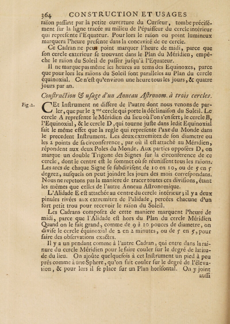 raïon paffant par la petite ouverture du Curfeur, tombe précifé- ment fur la ligne tracée au milieu de l’épaiffeur du cercle intérieur qui reprefente l’Equateur. Pour lors le raïon ou point lumineux marquera l’heure prefente dans la concavité de ce cercle. Ce Cadran ne peur point marquer l’heure de midi, parce que fon cercle extérieur fe trouvant dans le Plan du Méridien, empê¬ che le raïon du Soleil de palier jufqu’à l’Equateur. 11 ne marque pas même les heures au temsdes Equinoxes, parce que pour lors les raïons du Soleil font parallèles au Plan du cercle équinoxial. Ce n’eft qu’environ une heure tous les jours, & quatre jours par an. Çonflruclion & ufage d'un Anneau AJlronom. à trois cercles. CEt Inftrument ne différé de i’autre dont nous venons de par¬ ler,que par le 5 me cercle qui porte la déclinaifon du Soleil. Le cercle A reprefente le Méridien du lieu où l’on s’en fert s le cercle B, PEquinoxial, & le cercle D ,qui tourne jufte dans ledit Equinoxial fait le même effet que la réglé qui reprefente l’axe du Monde dans le precedent Inftrument. Les deuxextremitezde fon diamètre ou les z points de fa circonférence, par où il eft attaché au Méridien, répondent aux deux Pôles du Monde. Aux parties oppofées D, on marque un double Trigone des Signes fur la circonférence de ce cercle , dont le centre eft le fommetoùfe réunilfent tous les raïons. Les arcs de chaque Signe fe fubdivifent de 10 en îo, ou de y en f degrez, aufquels on peut joindre les jours des mois correfpondans. Nous ne répétons pas la maniéré de tracer toutes ces diviftons, étant les mêmes que celles de l’autre Anneau Aftronomique. L’Alidade E eft attachée au centre du cercle intérieur $ il y a deux pinuîes rivées aux extremitez de l’alidade, percées chacune d’un fort petit trou pour recevoir le raïon du Soleil. Les Cadrans compofez de cette maniéré marquent l’heure de midi, parce que l'Alidade eft hors du Plan du cercle Méridien Quand on le fait grand, comme de 9 à ro pouces de diamètre, on divife le cercle équinoxial de z en z minutes, ou de f en y, pour faire des obfervations exaétes. Il y a un pendant comme à l’autre Cadran, qui entre dans la rai¬ nure du cercle Méridien pour le faire couler fur le degré de latitu¬ de du lieu. On ajoûte quelquefois à cet Inftrument un pied à peu prés comme à une Sphere, qu’on fait couler fur le degré de l’éléva¬ tion, & pour lois il fe place fur un Plan horifontal. On y joint auffi