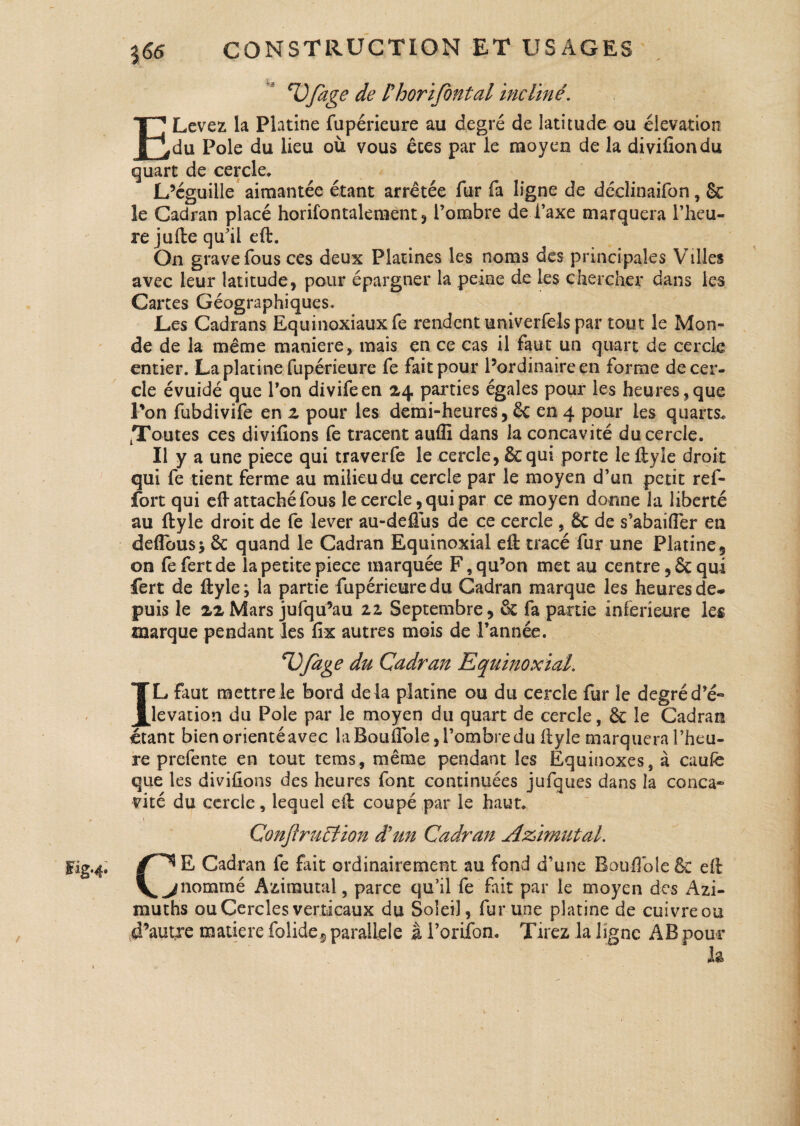 Fig* 4* ^Ofcige de Phorifontal incliné. ELevez la Platine fupérieure au degré de latitude ou élévation du Pôle du lieu où vous êtes par le moyen de la divifiondu quart de cercle* L’éguille aimantée étant arretée fur fa ligne de déclinaifon, & le Cadran placé horifbntalemént , l’ombre de l’axe marquera l’heu¬ re jufte qu’il eft. On grave fous ces deux Platines les noms des principales Villes avec leur latitude, pour épargner la peine de les chercher dans les Cartes Géographiques. Les Cadrans Equinoxiaux fe rendent univerfels par tout le Mon¬ de de la même maniéré, mais en ce cas il faut un quart de cercle entier. La platine fupérieure fe fait pour l’ordinaire en forme de cer¬ cle évuidé que l’on divifeen 24 parties égales pour les heures,que Routes ces divifions fe tracent auffi dans la concavité du cercle. Il y a une piece qui traverfe le cercle, 8e qui porte le ftyle droit qui fe tient ferme au milieu du cercle par le moyen d’un petit ref- fort qui eft attaché fous le cercle, qui par ce moyen donne la liberté au ftyle droit de fe lever au-defius de ce cercle , 6c de s’abailfer en deflbus; & quand le Cadran Equinoxial eft tracé fur une Platine, on fefertde la petite piece marquée F,qu9on met au centre ,8c qui fert de ftyle; la partie fupérieure du Cadran marque les heures de. puis le 22 Mars jufqü9au zz Septembre, & fa partie inferieure les marque pendant les fix autres mois de l’année. *l)fàge du Cadran Equinoxial. L faut mettre le bord de là platine ou du cercle fur le degré d’é« élévation du Pôle par le moyen du quart de cercle, 6e le Cadran étant bien orienté avec la Bouflble, l’ombre du ftyle marquera l’heu¬ re prefente en tout tems, même pendant les Equinoxes, à caufe que les divifions des heures font continuées jufques dans la conca¬ vité du cercle, lequel eft coupé par le haut. Conjlruéiion d'un Cadran Azimut al. r* E Cadran fe fait ordinairement au fond d’une Boufibie&: eft ^ ^ nommé Azirautal, parce qu’il fe fait par le moyen des Azi- muths ou Cercles verticaux du Soleil, fur une platine de cuivre ou d’autre matière folide^ parallèle à Portion. Tirez la ligne AB pour