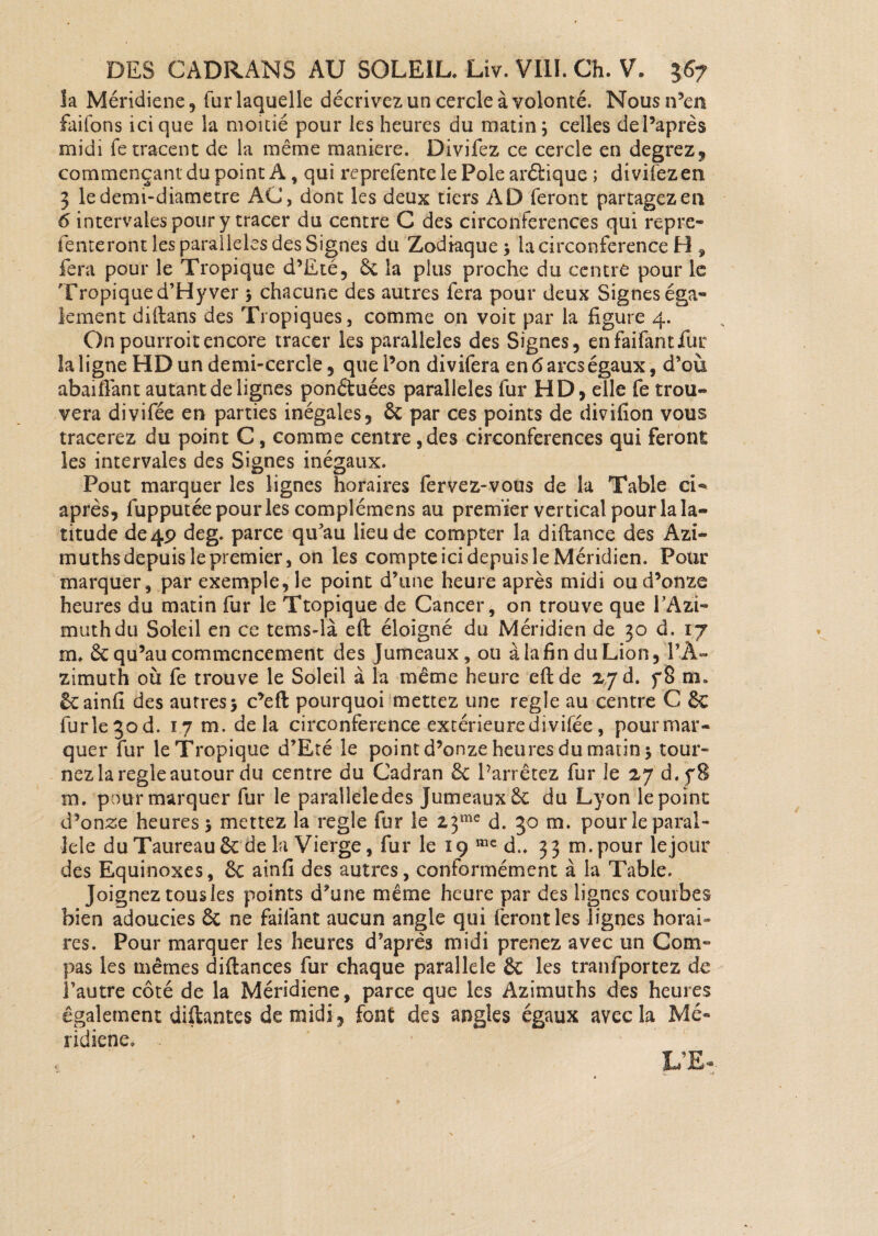 îa Méridiene, fur laquelle décrivez un cercle à volonté, Nous n’en failbns ici que la moitié pour les heures du matin; celles del’après midi fetracent de la même maniéré. Divifez ce cercle en degrez, commençant du point A, qui reprefente le Pôle arélique ; divifez en 3 le demi-diametre AC, dont les deux tiers AD feront partagez en 6 intervales pour y tracer du centre C des circonférences qui repre- tenteront les parallèles des Signes du Zodiaque; la circonférence H , fera pour le Tropique d’Eté, & la plus proche du centre pour le Tropiqued’Hyver ; chacune des autres fera pour deux Signeséga» lernent diftans des Tropiques, comme on voit par la figure 4. Onpourroitencore tracer les parallèles des Signes, enfaifantfur la ligne HD un demi-cercle, que l’on divifera en 6 arcs égaux, d’où abaifiant autant de lignes ponétuées parallèles fur HD, elle fe trou¬ vera divifée en parties inégales, 6c par ces points de divifion vous tracerez du point C, comme centre, des circonférences qui feront les intervales des Signes inégaux. Pout marquer les lignes horaires fervez-vous de la Table ci- après, fupputée pour les complémens au premier vertical pour la la¬ titude de 4P deg. parce qu’au lieu de compter la diftance des Azi- muths depuis le premier, on les compte ici depuis le Méridien. Pour marquer, par exemple, le point d’une heure après midi ou d’onze heures du matin fur le Ttopique de Cancer, on trouve que l’Azi- muthdu Soleil en ce tems-là eft éloigné du Méridien de 30 d. 17 m. 6c qu’au commencement des Jumeaux, ou à la fin du Lion, l’À- zimuth où fe trouve le Soleil à la même heure eft de 27 d. f8 m. 6cainfi des autres; c’eft pourquoi mettez une réglé au centre C 6c furle3od. 17 m. delà circonférence extérieure divifée, pourmar- quer fur le Tropique d’Eté le point d’onze heures du matin ; tour¬ nez la réglé autour du centre du Cadran 6c l’arrêtez fur le 27 d.fS m. pour marquer fur le paralleledes Jumeaux 6c du Lyon le point d’onze heures; mettez la réglé fur le 23me d. 30 m. pour le paral¬ lèle du Taureau 6c de la Vierge, fur le 19 me d.. 33 m.pour le jour des Equinoxes, 6c ainfi des autres, conformément à la Table. Joignez tous les points d’une même heure par des lignes combes bien adoucies 6c ne failànt aucun angle qui feront les lignes horai¬ res. Pour marquer les heures d’après midi prenez avec un Com¬ pas les mêmes diftances fur chaque parallèle & les tranfportez de l’autre côté de la Méridiene, parce que les Azimuths des heures également diftantes de midi, font des angles égaux avec la Mé¬ ridiene.