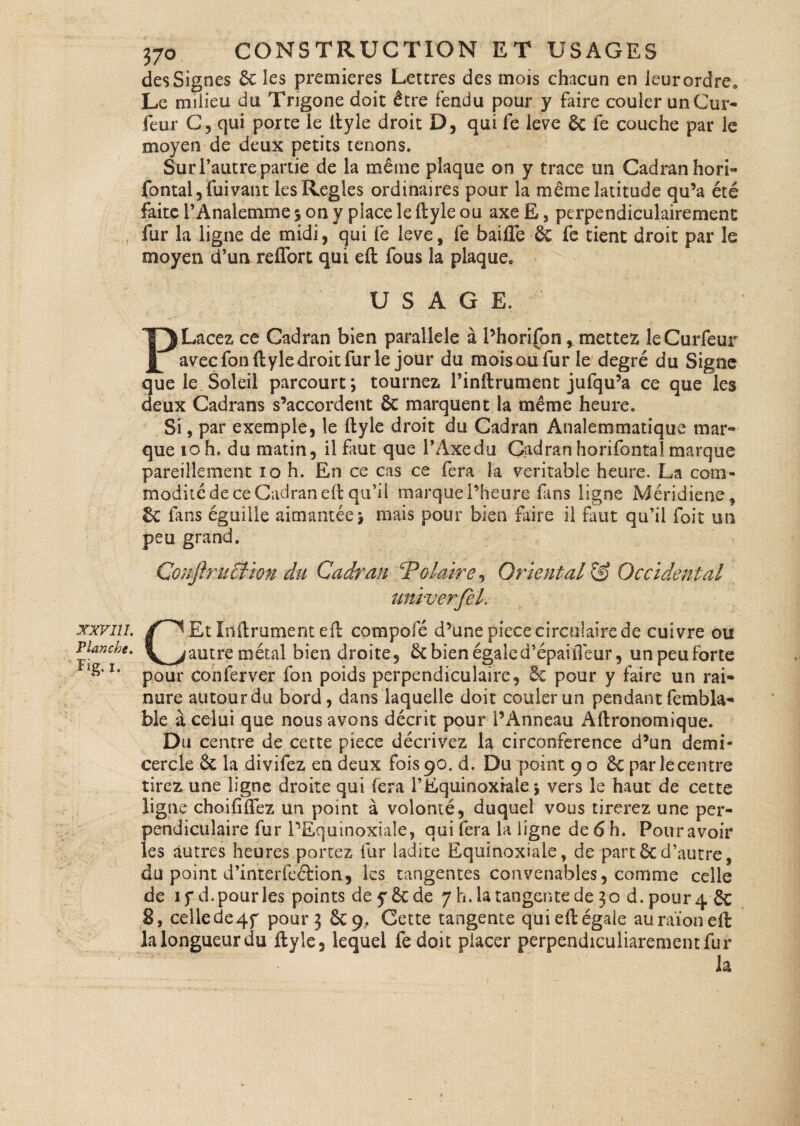 Flanche. Fig.I. 370 CONSTRUCTION ET USAGES des Signes 6c les premières Lettres des mois chacun en leur ordre. Le milieu du Trigone doit être fendu pour y faire couler unCur- feur C, qui porte le ltyle droit D, qui fe leve 6c fe couche par le moyen de deux petits tenons. Sur l’autre partie de la même plaque on y trace un Cadran hori- fontal,fuivant les Réglés ordinaires pour la même latitude qu’a été faite l’Analemme % on y place le ftyle ou axe E, perpendiculairement fur la ligne de midi, qui fe leve, fe baille 6c fe tient droit par le moyen d’un reflort qui eft fous la plaque. USAGE. P Lacez ce Cadran bien parallèle à l’horifon, mettez îeCurfeur avec fon ftyle droit fur le jour du moisoufur le degré du Signe que le Soleil parcourt; tournez l’inftrument jufqu’a ce que les deux Cadrans s’accordent Sc marquent la même heure. Si, par exemple, le ftyle droit du Cadran Analemmatique mar¬ que to h. du matin, il faut que l’Axe du Cadran horifontaJ marque pareillement 10 h. En ce cas ce fera la véritable heure. La com¬ modité de ce Cadran eft qu’il marque l’heure fins ligne Méridiene, & fans éguiile aimantée; mais pour bien faire il faut qu’il foit un peu grand. Conftruction du Cadran Polaire , Oriental & Occidental umverfel. CEt Infiniment eft compofé d’une piece circulaire de cuivre ou autre métal bien droite, 6c bien égaled’épaiiTeur, un peu forte pour con fer ver fon poids perpendiculaire, 6e pour y faire un rai¬ nure autourdu bord, dans laquelle doit couler un pendant fembla- ble à celui que nous avons décrit pour l’Anneau Aftronomique. Du centre de cette piece décrivez la circonférence d’un demi- cercle 6c la divifez en deux £01590. d. Du point 9 o 6c par le centre tirez une ligne droite qui fera l’Equinoxiale ; vers le haut de cette ligne choififtez un point à volonté, duquel vous tirerez une per¬ pendiculaire fur l’Equinoxiale, qui fera la ligne de 6 h. Pour avoir les autres heures portez fur ladite Equinoxiale, de part6cd’autre, du point d’interfeél'ion, les tangentes convenables, comme celle de if d.pour les points dey6cde 7 h. la tangente de 30 d. pour 46c 8, celle de 47 pour 3 6c 9. Cette tangente qui eft égale auraïoneft lalongueurdu ftyle, lequel fedoic placer perpendicuiiarementfur la