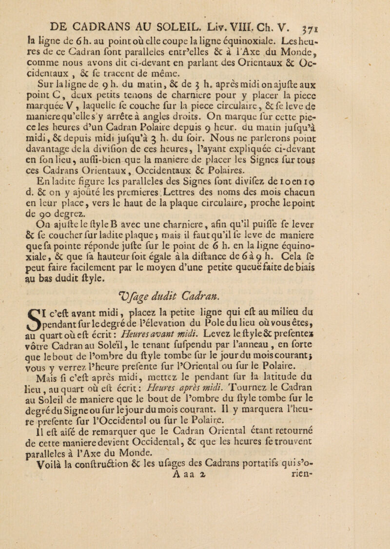 la ligne de 6h.au point où elle coupe la ligne équinoxiale. Les heu¬ res de ce Cadran font parallèles entr’elles 6c à l’Axe du Monde, comme nous avons dit ci-devant en parlant des Orientaux 6c Oc¬ cidentaux , 6c fe tracent de même. Sur la ligne de 9 h. du matin, êc de 3 h# après midi on ajuile aux point C, deux petits tenons de charnière pour y placer la pièce marquée V * laquelle fe couche fur la piece circulaire, 6cfe leve de maniéré qu’elle s y arrête à angles droits. On marque fur cette pie¬ ce les heures d’un Cadran Polaire depuis 9 heur, du matin jufqu’à midi, 6c depuis midi jufqu’à 3 h. du foir. Nous ne parlerons point davantage delà divifion de ces heures, l’ayant expliquée ci-devant en fonlieu, aufli-bien que la maniéré de placer les Signes fur tous ces Cadrans Orientaux, Occidentaux 6c Polaires. En ladite figure les parallèles des Signes font divifez de 10 en 10 d. 6c 011 y ajouté les premières Lettres des noms des mois chacun en leur place, vers le haut de la plaque circulaire, proche le point de 90 degrez. On ajuftele fby le B avec une charnière, afin qu’il puiiïe fe lever êc fe coucher fur ladite plaque* mais il faut qu’il fe leve de maniéré que fa pointe réponde jufte fur le point de 6 h. en la ligne équino- xiale, Ôc que fa hauteur foit égale à la diftance de6a9 h. Cela fe peut faire facilement par le moyen d’une petite queue faite de biais au bas dudit ftyle. Vfage dudit Cadran. SI c’eft avant midi, placez la petite ligne qui eft au milieu du pendant fur le degré de l’élévation du Poledulieu oùvousêtes, au quart où eft écrit : Heures avant midi. Levez le ftyle ôc prefentess vôtre Cadran au Soleil, le tenant fufpendu par l’anneau, en forte que lebout de l’ombre du ftyle tombe fur le jourdu moiscourant* vous y verrez l’heure prefente fur l’Oriental ou fur le Polaire. Mais fi c’eft après midi, mettez le pendant fur la latitude du lieu , au quart où eft écrit: Heures après midi. Tournez le Cadran au Soleil de maniéré que le bout de l’ombre du ftyle tombe fur le degréduSigneoufurlejourdumoiscourant. Il y marquera l’heu¬ re prefente fur l’Occidental ou fur le Polaire. Il eft aifé de remarquer que le Cadran Oriental étant retourné de cette maniéré devient Occidental, 6c que les heures fe trouvent parallèles à l’Axe du Monde. Voilà la conftruétion 6c les ufages des Cadrans portatifs quis’o- A a a z rien-