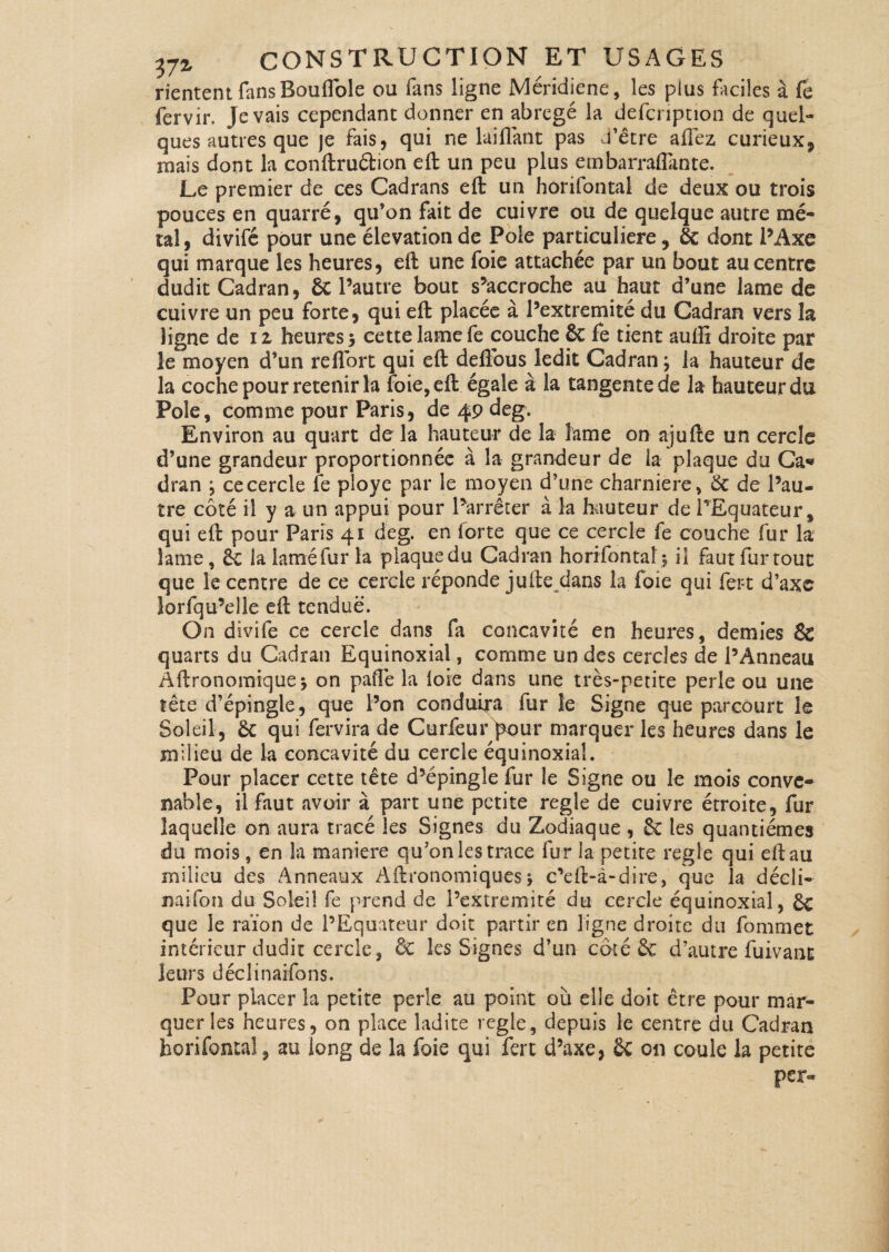 riententfansBouiïble ou fans ligne Méridiene, les plus faciles à Ce fervir. Je vais cependant donner en abrégé la defcnption de quel¬ ques autres que je fais, qui ne lai fiant pas d’être allez curieux, niais dont la conftruftion eft un peu plus embarraflante. Le premier de ces Cadrans eft un horifontai de deux ou trois pouces en quarré, qu’on fait de cuivre ou de quelque autre mé¬ tal, divifé pour une élévation de Pôle particulière, & dont l’Axe qui marque les heures, eft une foie attachée par un bout au centre dudit Cadran, 6c l’autre bout s’accroche au haut d’une lame de cuivre un peu forte, qui eft placée à l’extremité du Cadran vers la ligne de il heures 3 cette lame fe couche Sc fe tient auffi droite par le moyen d’un reflort qui eft deflbus ledit Cadran ; la hauteur de 3a coche pour retenir la foie, eft égale à la tangente de la hauteur du Pôle, comme pour Paris, de 49 deg. Environ au quart de la hauteur de la lame on ajufte un cercle d’une grandeur proportionnée à la grandeur de la plaque du Ca* dran \ ce cercle fe ployé par le moyen d’une charnière, 6c de l’au¬ tre côté il y a un appui pour l’arrêter à la hauteur de l’Equateur, qui eft pour Paris 41 deg. en forte que ce cercle fe couche fur la lame, Ôc la lamé fur la plaquedu Cadran horifontai5 il fautfurtout que le centre de ce cercle réponde jufte dans la foie qui fer-t d’axe îorfqu’elle eft tendue. On divife ce cercle dans fa concavité en heures, demies & quarts du Cadran Equinoxial, comme un des cercles de l’Anneau Âftronomique* on pafle la loie dans une très-petite perle ou une îête d’épingle, que l’on conduira fur le Signe que parcourt le Sol eil, 6c qui fervira de Curfeur pour marquer ks heures dans le milieu de la concavité du cercle équinoxial. Pour placer cette tête d’épingle fur le Signe ou le mois conve¬ nable, il faut avoir à part une petite réglé de cuivre étroite, fur laquelle on aura tracé les Signes du Zodiaque , 6c les quantièmes du mois, en la maniéré qu’on les trace fur la petite réglé qui eft au milieu des Anneaux Aftronomiques\ c’eft-à-dire, que la décli- naifoîi du Soleil fe prend de l’extremité du cercle équinoxial, ôc que le raïon de l’Equateur doit partir en ligne droite du fommet intérieur dudit cercle, ÔC les Signes d’un côté 6c d’autre fuivanc leurs déclinarfons. Pour placer la petite perle au point où elle doit être pour mar¬ quer les heures, on place ladite réglé, depuis le centre du Cadran horifontai, au long de la foie qui fert d’axe, 6c on coule la petite per-