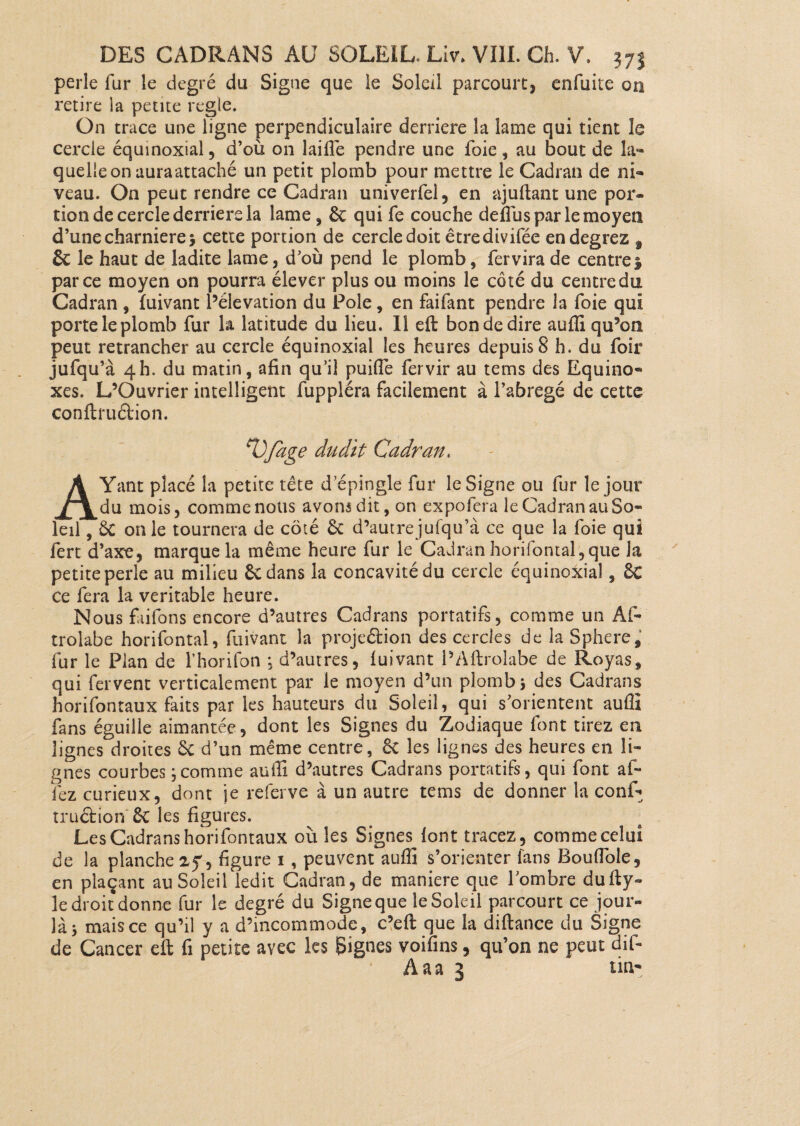 perle fur le degré du Signe que le Soleil parcourt, enfuite on retire la petite réglé. On trace une ligne perpendiculaire derrière la lame qui tient le cercle équinoxial, d’où on laille pendre une foie , au bout de la¬ quelle on auraattaché un petit plomb pour mettre le Cadran de ni¬ veau. On peut rendre ce Cadran univerfel, en ajuftant une por¬ tion de cercle derrière la lame , &: qui fe couche defiiis par le moyen d’une charnière j cette portion de cercle doit être divifée endegrez f & le haut de ladite lame, d’où pend le plomb, fervira de centre| parce moyen on pourra élever plus ou moins le côté du centredu Cadran , fuivant l’élévation du Pôle, en faifant pendre la foie qui porte le plomb fur la latitude du lieu. Il eft bon de dire aufli qu’on peut retrancher au cercle équinoxial les heures depuis 8 h. du foir jufqu’à 4h. du matin, afin qu’il puifîe fervir au tems des Equino¬ xes. L’Ouvrier intelligent fuppléra facilement à l’abrégé de cette conftruétion. Vfage dudit Cadran. AYant placé la petite tête d’épingle fur le Signe ou fur le jour du mois, comme nous avons dit, on expofera le Cadran au So¬ leil , & on le tournera de côté & d’autrejufqu’à ce que la foie qui fert d’axe, marque la même heure fur le Cadran horifontal,que la petite perle au milieu 6c dans la concavité du cercle équinoxial, 6c ce fera la véritable heure. Nous faifons encore d’autres Cadrans portatifs, comme un Afi- trolabe horifontal, fuivant la projeâion des cercles de la Sphere, fur le Pian de l’horifon ; d’autres, lui vaut PAftrolabe de Royas, qui fervent verticalement par le moyen d’un plomb 5 des Cadrans horifontaux faits par les hauteurs du Soleil, qui s’orientent aufli fans éguille aimantée, dont les Signes du Zodiaque font tirez en lignes droites & d’un même centre, êt les lignes des heures en li¬ gnes courbes \ comme aufli d’autres Cadrans portatifs, qui font a fi¬ iez curieux, dont je referve à un autre tems de donner la confia truétion 6t les figures. Les Cadrans horifontaux où les Signes font tracez, comme celui de la planche 27, figure 1 , peuvent aufli s’orienter fans Bouflole, en plaçant au Soleil ledit Cadran, de maniéré que l’ombre dufty- le droit donne fur le degré du Signe que le Soleil parcourt ce jour- là 5 mais ce qu’il y a d’incommode, c’eft que la diftance du Signe de Cancer eft fi petite avec les Signes voifins, qu’on ne peut dif- Aaa 3 tin-