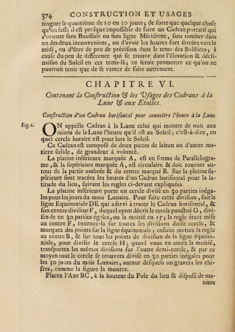 tinguer le quantième deio en io jours -, de force que quelque ehofe qu’on faffe il eft prefqueimpoffible de faire un Cadran portatif qui s’oriente fans Boufiole ou fans ligne Méridiene, fans tomber dans un des deux inconveniens , ou d'avoir les heures fort ferrées vers le midi, ou d’être de peu de précifion dans le tems des Solftices* à caufe du peu de différence qui fe trouve dans l’élévation 6c décli- naifon du Soleil en ces tems-là^ ce feroit promettre ce qu’on ne pourroit tenir que de fe vanter de faire autrement. CHAPITRE VI. Contenant la ConjbuElion & les ‘Ufages des Cadrans à la Lune & aux Etoiles. ConftruElion de un Cadran horifonîal pour connoître l'heure à la Lune« ON appelle Cadran à la Lune celui qui montre de nuit aux raïons de la Lune l’heure qu il eft au Soleil ; c’eft-à-dire, en quel cercle horaire eft pour lors le Soleil. Ce Cadran eft compofé de deux pièces de laiton ou d'autre ma¬ tière folide , de grandeur à volonté. La platine inférieure marquée A, eft en forme de Parallelogra- me ,6c la fupérieure marquée A, eft circulaire 6cdoit tourner au¬ tour de la partie ombrée 6c du centre marqué B, Sur la platine fu¬ périeure font tracées les heures d’un Cadran horifontal pour la la¬ titude du lieu, fuivant les réglés ci-devant expliquées. La platine inférieure porte un cercle divifé en jo parties inéga¬ les pour les jours du mois Lunaire. Pour faire cette divifion ,foit!a ligne Equinoxiale DE qui afervi à tracer le Cadran horifontal, 6c fon centre divifeur F, duquel ayant décrit le cercle ponéfué G, divi- fez-le en 50 parties égales,ou la moitié en ïf y la réglé étant mife au centre F, tournez~la fur toutes les divifions dudit cercle, 6c marquez des points fur la ligne équinoxiale $ enfuite mettez la réglé au centre B, 6c fur tous les points de divifion de la ligne équino¬ xiale, pour divifer le cercle £1 ; quand vous en aurez la moitié, tranfportez les mêmes divifions fur l’autre demi-cercle, 6c par ce moyen tout le cercle fe trouvera divifé en 30 parties inégales pour les 30 jours du mois Lunaire, autour defquels on gravera les chi- fres, comme la figure la montre. Placez l’Axe BG, à la hauteur du Pôle du lieu 6e difpofé de ma¬ nière