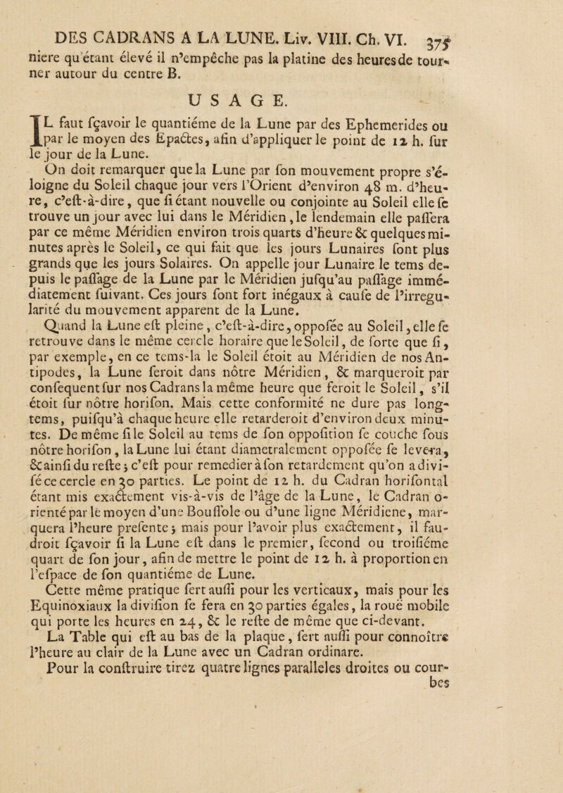 niere quêtant élevé il n’empêche pas la platine des heures de tour** ner autour du centre B. USAGE. IL faut fçavoir le quantième de la Lune par des Ephemerides ou par le moyen des Epaéles, afin d’appliquer le point de 12 h. fur le jour de la Lune. On doit remarquer que la Lune par fon mouvement propre s’é¬ loigne du Soleil chaque jour vers l’Orient d’environ 48 m. d’heu¬ re, c’eft-à-dire, que fiétant nouvelle ou conjointe au Soleil ellefc trouve un jour avec lui dans le Méridienne lendemain elle pafléra par ce même Méridien environ trois quarts d’heure 6c quelques mi¬ nutes après le Soleil, ce qui fait que les jours Lunaires font plus grands que les jours Solaires. On appelle jour Lunaire le tetns de¬ puis lepaflage de la Lune par le Méridien jufqu’au paflàge immé¬ diatement fuivant. Ces jours font fort inégaux à caufe de l’irrégu¬ larité du mouvement apparent de la Lune. Quand la Luneeft pleine, c’elt-à-dire,oppofée au Soleil,ellefe retrouve dans le même cercle horaire queleSoleil, de forte que fi, par exemple, en ce tems-la le Soleil étoit au Méridien de nos An¬ tipodes, la Lune feroit dans nôtre Méridien, 6c marqueroit par confequentfur nos Cadrans la même heure que feroit le Soleil, s’il étoit fur nôtre horifon. Mais cette conformité ne dure pas long- tems, puifqu’à chaque heure elle retarderoit d’environ deux minu¬ tes. De même file Soleil au tems de fon oppofition fe couche fous nôtre horifon, la Lune lui étant diamétralement oppofée fe lèvera , êcainfidu relie > c’eft pour remedieràfon retardement qu’on adivi» fécecercle en 3o parties. Le point de 11 h. du Cadran horifontal étant mis exactement vis-à-vis de l’âge de la Lune, le Cadran o- rientépar le moyen d’une Bouflole ou d’une ligne Méridiene, mar¬ quera l’heure prefente > mais pour l’avoir plus exaél-ement, il fau¬ drait fçavoir fi la Lune elt dans le premier, fécond ou troifiéme quart de fon jour, afin de mettre le point de 12 h. à proportion en l’efpace de fon quantième de Lune. Cette même pratique fertauflî pour les verticaux, mais pour les Equinoxiaux la divifion fe fera en 3o parties égales, la roue mobile qui porte les heures en 24, 6c le relie de même que ci-devant, La Table qui eft au bas de la plaque, fert atifii pour connoîtri l’heure au clair de la Lune avec un Cadran ordinare. Pour la conllruire tirez quatre lignes parallèles droites ou cour¬ bes