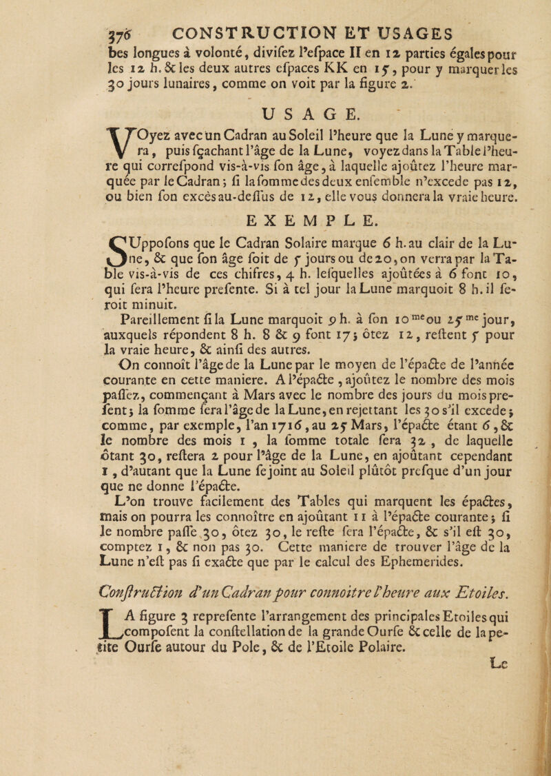bes longues à volonté, divifez l’efpace II en i% parties égales pour îes 12 h. Scies deux autres efpaees K K en iy, pour y marquer les go jours lunaires, comme on voit par la figure 2. USAGE, VOyez avec un Cadran au Soleil l’heure que la Lune y marque¬ ra, puisfçachantPage de la Lune, voyez dans la Table l’heu¬ re qui correfpond vis-à-vis fon âge,à laquelle ajoûtez l’heure mar¬ quée par leCadran*, fi lafommedesdeux enfemble n’excede pas 12, ou bien fon excès au-defilis de 12, elle vous donnera la vraie heure. EXEMPLE. SUppofons que le Cadran Solaire marque 6 h. au clair de la Lu¬ ne, 6c que fon âge foit de y jours ou de 20, on verra par la Ta¬ ble vis-à-vis de ces chifres, 4 h. Îefquelles ajoûtées à 6 font 10, qui fera l’heure prefente. Si à tel jour la Lune marquoit 8 h. il fc- roit minuit. Pareillement fila Lune marquoit .9h* à fon iomeou 2,5mc jour, auxquels répondent 8 h. 8 6c 9 font 175 ôtez 12, refient y pour la vraie heure, 6c ainfi des autres. On connoît l’âge de la Lune par le moyen de Pépaéte de l’année courante, en cette maniéré. Al’épaéfce , ajoûtez le nombre des mois paflèz, commençant à Mars avec le nombre des jours du mois pré¬ sents la fomme fera l’âge de la Lune, en rejet tant les 30 s'il excede $ comme, par exemple, l’an 1716, au 25 Mars, Pépaéte étant <5,8c le nombre des mois 1 , la fomme totale fera 32 , de laquelle ©tant 30, reftera 2 pour l’âge de la Lune, en ajoutant cependant I, d’autant que la Lune fe joint au Soleil plûtot prefque d’un jour que ne donne Pépaéte. L’on trouve facilement des Tables qui marquent îes épaéies, maison pourra les connoître en ajoûtant 1 ï à Pépaéte courante $ fi Je nombre pafle 30, ôtez 30, le refte fera Pépaéte, 6c s’il efi 30, comptez 1, 6c non pas 30. Cette maniéré de trouver l’âge de la Lune n’efi pas fi exaéte que par le calcul des Ephemerîdes. Conjïruffion d'un Cadran four connoitre l'heure aux Etoiles. LA figure 3 reprefente l’arrangement des principalesEtoilesqui compofent la conftellationde la grande Ourfe 6c celle de la pe¬ tite Ourfe autour du Pôle, 6c de l’Etoile Polaire. Le