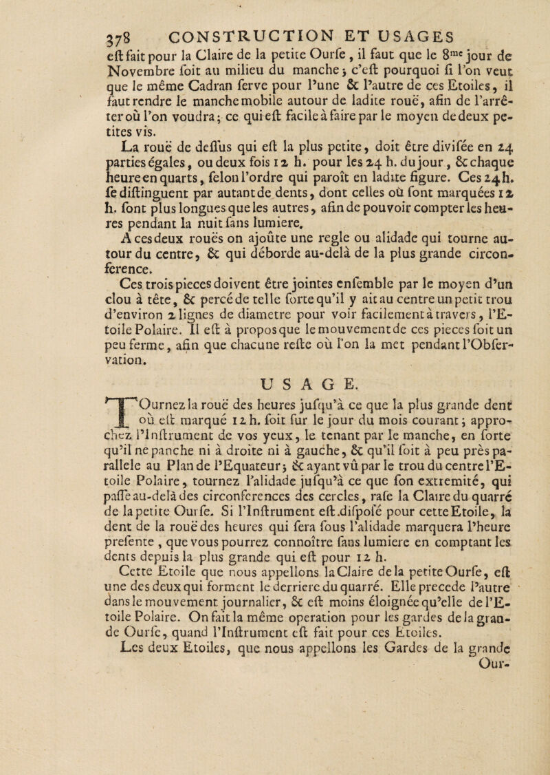eft fait pour la Claire de la petite Ourfe , il faut que le 8rac jour de Novembre foit au milieu du manche; c’eft pourquoi fi l’on veut que le même Cadran ferve pour l’une & l’autre de ces Etoiles, il faut rendre le manche mobile autour de ladite roue, afin de l’arrê¬ ter où l’on voudra; ce qui eft facile à faire par le moyen de deux pe¬ tites vis. La roue de deflùs qui eft la plus petite, doit être divifée en 24 parties égales, ou deux fois 12 h. pour les 24 h. dujour, & chaque heure en quarts, félon l’ordre qui paroît en ladite figure. Ces 24b. fediftinguent par autant de dents, dont celles où font marquées ï 2 h. font plus longues que les autres, afin de pouvoir compter les heu¬ res pendant la nuit fans lumière. A ces deux roués on ajoûte une réglé ou alidade qui tourne au¬ tour du centre, & qui déborde au-delà de la plus grande circon¬ férence. Ces trois pièces doivent être jointes enlemble par le moyen d’un clou à tête, & percéde telle forte qu’il y ait au centre un petit trou d’environ 2 lignes de diamètre pour voir facilement à travers, l’E¬ toile Polaire. Il eft à proposque le mouvement de ces pièces foit un peu ferme, afin que chacune refte où l’on la met pendantl’Obfer- vation. U S A G E. *~T~nQurnezla roue des heures jufqu’à ce que la plus grande dent I où eft marqué 12. h. foit fur le jour du mois courant; appro¬ chez i’infirument de vos yeux, le tenant par le manche, en forte qu’il nepanche ni à droite ni à gauche, qu’il foit à peu près pa¬ rallèle au Plan de l’Equateur; 6c ayant vit par le trou du centre l’E¬ toile Polaire, tournez Palidade jufqu’à ce que ion extrémité, qui pafle au-delà des circonférences des cercles, rafe la Claire du quarre de la petite Ourfe. Si ITnftrument eft.difpoie pour cetteEtoile, la dent de la roué des heures qui fera fous l’alidade marquera l’heure prefente , que vous pourrez connoître fans lumière en comptant les dents depuis la plus grande qui eft pour 12 h. Cette Etoile que nous appelions la Claire delà petite Ourfe, eft une des deux qui forment le derrière du quarre. Elle précédé l’autre dans le mouvement journalier, & eft moins éloignée qu’elle de l’E¬ toile Polaire. On fait la même operation pour les gardes de ia gran¬ de Ourfe, quand l’Inftrument eft fait pour ces Etoiles. Les deux Etoiles, que nous appelions les Gardes de la grande Our-