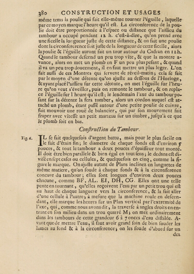 même tems Ja poulie qui fait elle-même tourner i’éguille , laquelle par ce moyen marque l’heure qu’il eft. La circonférence de la pou¬ lie doit être proportionnée à i’elpace ou diftance que Taiffieu du tambour a occupé pendant 12 h. c’eft-à-dire , qu’on prend avec uneficellela longueur ju(le de cette diftance, 8c on fait une poulie dont la circonfererence fuit jufte de la longueur de cette ficelle, alors la poulie & l’éguille auront fait un tour autour du Cadran en izh. Quand le tambour defcend un peu trop vite, 8c que la montre a- vance, alors on met un plomb en F un peu pluspefant, 8cquand il va un peu trop doucement, il en faut mettre un plus leger. L’on fait aufii de ces Montres qui fervent de réveil-matin 5 cela fe fait par le moyen d’une détente qu’on ajufte au de flou s de l’Horloge, 8c ayant placé l’aiflieu fur cette détente, on met leguille fur l’heu¬ re qu’on veut s’éveiller, puis on remonte le tambour, 8c on repla¬ ce Péguillefur l'heure qu'il eft; le lendemain l’axe du tambourpo- fant fur la détente la fera tomber, alors un cordon auquel eft at¬ taché un plomb, étant pafle autour d’une petite poulie de cuivre, fait mouvoir une roue de balancier, qui par fon mouvement fait fraper avec vît elle un petit marteau fur un timbre ,jufqu’à ce que le plomb foit en bas. Çonftrudîion du Tambour. IL fe fait quelquefois d’argent battu, mais pour îe plus facile on le fait d’étain fin * îe diamètre de chaque fonds eft d’environ f pouces, 8c tout le tambour a deux pouces d’épaifleur tout monté. Il doit être bien parallèle 8c bien égal en tout feus * le dedanseftdi- viféenfeptcafés ou cellules, &C quelquefois en cinq, comme la fi¬ gure le marque. Onajufte autant de Plans inclinez en languetes de même matière, qu’on foude à chaque fonds 8c à la circonférence concave du tambour ; elles font longues d’environ deux pouces chacune, comme BF, AL. El, DH, CG, Elles ont une telle pente en tournant, qu’elles reçoivent l’eau par un petit trou qui eft au haut de chaque languete vers la circonférence, 8t la fait aller d’une cellule à l’autre* à mefure que la machine roule en defeen- dant, elle marque les heures fur un Plan vertical par l’extremité de l’axe, qui, comme nous avons dir, la traverfe à angles droits en en¬ trant en fon milieu dans un trou quarré M* on met ordinairement dans les tambours de cette grandeur 6 à 7onces d’eau diftilée. A- vantquede mettre l’eau, il faut avoir grand foin de bien fouder les lames au fond & à la circonférence* on les foude d’abord fur un des