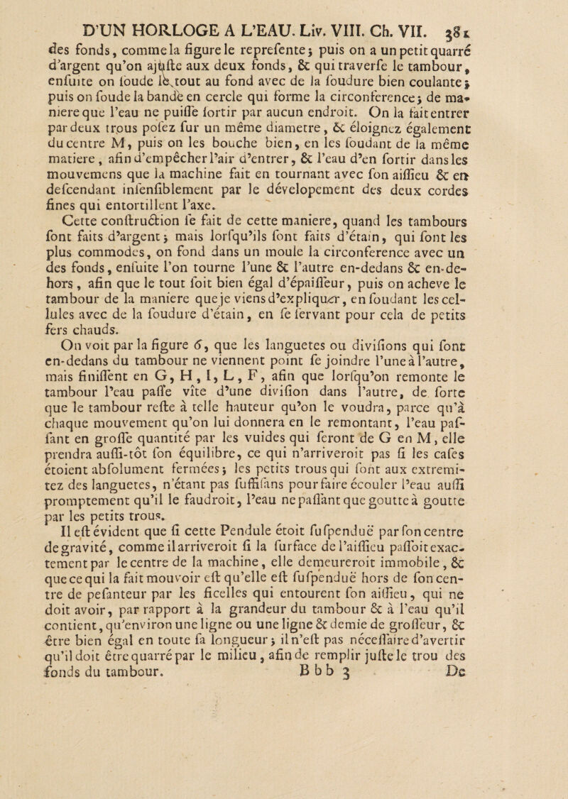 des fonds, comme la figure le reprefente* puis on a un petit quarré d'argent qu’on ajfifte aux deux fonds, & quitraverfe le tambour9 enfuite on ioude lbstout au fond avec de la foudure bien coulante\ puis on foude la bande en cercle qui forme la circonférence -, de ma* mereque l’eau ne puifie fortir par aucun endroit. On la tait entrer par deux trpus pofez fur un même diamètre, ôc éloignez également du centre M, puis on les bouche bien, en les foudant de la même matière, afin d’empêcher l’air d’entrer, ôc l’eau d’en fortir dans les mouvemens que la machine fait en tournant avec fon aiflîeu ÔC ei> defcendant infenfiblement par le déveîopement des deux cordes fines qui entortillent l'axe. Cette conftruction le fait de cette maniéré, quand les tambours font faits d’argent* mais lorsqu’ils font faits d’étain, qui font les plus commodes, on fond dans un moule la circonférence avec un des fonds, enfuite l’on tourne l’une ôc l’autre en-dedans ÔC emde¬ hors , afin que le tout ioit bien égal d’épaîfiêur, puis on acheva le tambour de la maniéré queje viens d’expliquer, en foudant les cel¬ lules avec de la foudure d’étain, en fe fervant pour cela de petits fers chauds. On voit par la figure <?, que les îanguetes ou divifions qui font en-dedans du tambour ne viennent point fe joindre l’une à l’autre, mais Unifient en G, H , I, L, F, afin que lorfqu’on remonte le tambour l’eau pafie vite d’une divifion dans l’autre, de forte que le tambour refte à telle hauteur qu’on le voudra, parce qu’à chaque mouvement qu’on lui donnera en le remontant, l’eau paf- fant en grofle quantité par les vuides qui feront de G enM, elle prendra aufli-tôt fon équilibre, ce qui n’arriveroit pas fi les cafés étoient abfolumem fermées* les petits trous qui font aux extremi- tez des Ianguetes, n étant pas fuffifans pour faire écouler l’eau aufiî promptement qu’il le faudrait, l’eau nepaflant que goutte à goutte par les petits trous. Il efi: évident que fi cette Pendule étoit fufpenduë parfoncentre de gravité, comme il arriveroit fi la furface dei’aifiieu pafibit exac¬ tement par le centre de la machine, elle demeureroit immobile, ÔC queeequi la fait mouvoir efi: qu’elle efi; fufpenduë hors de fon cen¬ tre de pefanteur par les ficelles qui entourent fon aifiieu, qui ne doit avoir, par rapport à la grandeur du tambour ôc à l’eau qu’il contient, qu'environ une ligne ou une ligne ÔC demie de grofiëur, ÔC être bien égal en toute fa longueur* iln’efi: pas néce flaired’avertir qu’il doit être quarré par le milieu, afin de remplir juftele trou des fonds du tambour, B b b 3 De