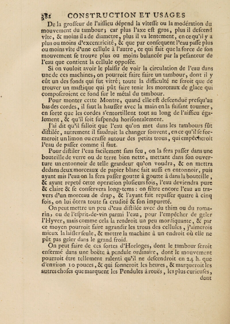 De la groflèur de l’aiffieu dépend la vîtefle ou la modération du mouvement du tambour> car plus l’axe eft gros, plus il defcend vite, 6c moins il a de diamètre, plus il va lentement, en ce qu’il y a plus ou moins d’excentricité, 6c que par confequent l’eau pafle plus ou moins vite d’une cellule à l’autre , ce qui fait que la force de fon mouvement fe trouve plus ou moins balancée par la pefanteur de l’eau que contient la cellule oppofée. Si on vouloit avoir le plaifir de voir la circulation de l’eau dans une de ces machines, on pourrait faire faire un tambour, dont il y eût un des fonds qui fut vitré; toute la difficulté ne ferait que de trouver un maftique qui pût faire tenir les morceaux de glace qui compoferoient ce fond fur le métal du tambour. Pour monter cette Montre, quand elle eft defcenduë prefqu’au bas des cordes, il faut la h au (1er avec la main en la faifant tourner, en forte que les cordes s’entortillent tout au long de l’aiffieu éga¬ lement , 6c qu’il foit fufpendu horifontalement. J’ai dit qu’il falloit que l’eau qu’on met dans les tambours fût diftilée, autrement il faudroit la changer fouvent, en ce qu’il fe for- meroit un limon oucrafle autour des petits trous, quiempêdheroit l’eau de pafler comme il faut. Pour diftiler l’eau facilement fans feu , on la fera pafler dansune bouteille de verre ou de terre bien nette, mettant dans fon ouver¬ ture un entonnoir de telle grandeur qu’on voudra, 6c on mettra dedans deux morceaux de papier blanc fait auffi en entonnoir, puis ayant mis l’eau on la fera pafler goutte à goutte à dans la bouteille , & ayant répété cette operation plufieursfois, l’eau deviendra pure & claire 8c fe confervera long-tems : on filtre encore l’eau au tra¬ vers d’un morceau de drap, 6c l’ayant fait repafïer quatre à cinq fois, on lui ôtera toute fa crudité 6c fon impureté. On peut mettre un peu d’eau diftilée avec du thim ou du roma¬ rin a ou de l’efprit-de-vin parmi l’eau, pour l’empêcher de geler l’Hyver, mais comme cela la rendrait un peu mordiquante, 6c par ce moyen pourroit faire agrandir les trous des cellules, j’aimerois mieux lalaiflerfeule, 8c mettre la machine à un endroit où elle ne pût pas geler dans le grand froid= On peut faire de ces fortes d’Horloges, dont le tambour ferait enfermé dans une boetc à pendule ordinaire, dont le mouvement pourroit être tellement ralenti qu’il ne defcendroit en 24 h. que d’environ 1 o pouces, 6c qui fonneroit les heures, 8c marquerait les autreschofes quemarquent les Pendules àrouës, les plus curicufes, dont