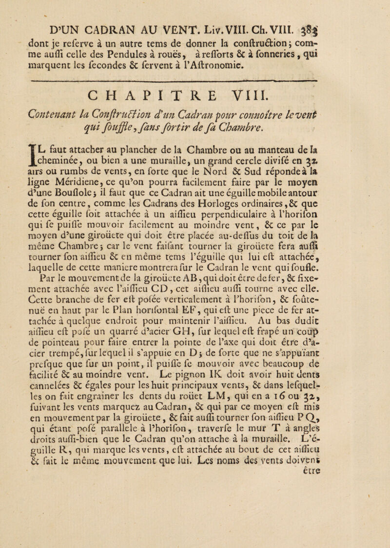 D’UN CADRAN AU VENT. Liv. VIII. Ch. VIII. $8$ dont je referve à un autre tems de donner la conftruéfcion ; com¬ me auffi celle des Pendules à roues, àreflorts 6c à Conneries, qui marquent les fécondés 6c fervent à l’Aftronomie. CHAPITRE VIII. Contenant la ConftrtiBion d’un Cadran pour connoître lèvent qui Jouffle 5<fans for tir de fa Chambre. IL faut attacher au plancher de la Chambre ou au manteau de la cheminée, ou bien a une muraille, un grand cercle divifé en %% airs ou rumbs de vents, en forte que le Nord 6c Sud réponde à la ligne Méridiene,ce qu’on pourra facilement faire par le moyen d’une Bouflole > il faut que ce Cadran ait une éguille mobile antour de fon centre, comme les Cadrans des Horloges ordinaires,6c que cette éguille foit attachée à un aiffieu perpendiculaire à i’horifon qui fe puifie mouvoir facilement au moindre vent, 6c ce par le moyen d’une giroüete qui doit être placée au-deffiis du toit de la même Chambre 3 car le vent faifant tourner la giroliete fera auffi tourner fon aiffieu 6c en même tems réguiile qui lui efi: attachée, laquelle de cette maniéré montrera fur le Cadran le vent quifoufle. Par le mouvement de la giroüete AB, qui doit êcre de fer, ôc fixe¬ ment attachée avec l’ai (fieu CD, cet aiflieu auffi tourne avec elle. Cette branche de fer efi: pofée verticalement à l’horifon, 6c foutc- nué en haut par le Plan honfontal EF, qui efi: une piece de fer at¬ tachée à quelque endroit pour maintenir l’aiffieu. Au bas dudit aillieu efi: pofé un quarré d’acier GH, fur lequel eft frapé un coup de pointeau pour faire entrer la pointe de l’axe qui doit être d’a¬ cier trempé, fur lequel il s'appuie en D$ de forte que ne supputant prefque que fur un point, il puifie fe mouvoir avec beaucoup de facilité 6c au moindre vent. Le pignon IK doit avoir huit dents cannelées 6c égales pour les huit principaux vents, 6c dans lefquel- les on fait engrainer les dents du rouet LM, qui en a 16 ou , fuivant les vents marquez au Cadran, 6c qui par ce moyen efi: mis en mouvement par la giroüete, 6cfait auffi tourner fon aiffieu FQ* qui étant pofé parallèle à l’horifon, traverfe le mur T à angles droits auffi-bien que le Cadran qu’on attache à la muraille. L’c- guille R, qui marque les vents, efi: attachée au bout de cet aiffieu êc fait le même mouvement que lui. Les noms des vents doivent