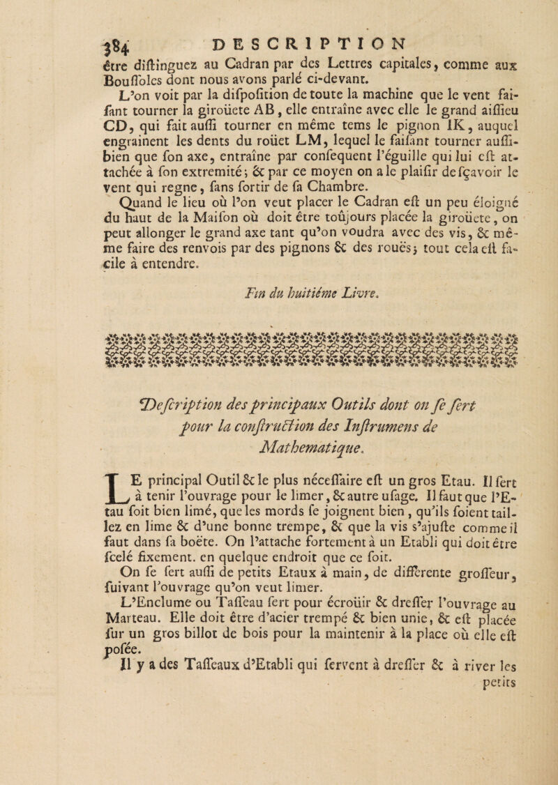 |S4 DESCRIPTION être diftinguez au Cadran par des Lettres capitales, comme aux Bouflbîes dont nous avons parlé ci-devant. L’on voit par la difpofition de toute la machine que le vent fai- fant tourner la giroiicte AB , elle entraîne avec elle le grand aiffieu CD, qui faitaufti tourner en même tems le pignon IK, auquel engrainent les dents du roiiet LM, lequel le faifanr tourner auffi- bien que fon axe, entraîne par confequent l’éguille qui lui eft au tachée à Ton extrémité; 6c par ce moyen on ale plaifir defçavoir le vent qui régné, fans fortir de fa Chambre. Quand le lieu où l’on veut placer le Cadran eft un peu éloigné du haut de la Maifon où doit être toûyours placée la giroüete, on peut allonger le grand axe tant qu’on voudra avec des vis, 6c mê¬ me faire des renvois par des pignons £c des roues $ tout cela eft fa¬ cile à entendre. Fin du huitième Livre« iOefcription des principaux Outils dont on fefert pour la confruction des Injirumens de Mathématique„ LE principal Outil 6c le plus nécefîaire eft un gros Etau. 11 fert à tenir l’ouvrage pour le limer ,6c autre ufage. Il faut que PE- tau foit bien limé, que les mords fe joignent bien , qu’ils foient tail¬ lez en lime 6c d’une bonne trempe, 6c que la vis s’ajufte comme il faut dans fa boëte. On l’attache fortement à un Etabli qui doit être feelé fixement, en quelque endroit que ce foit. On fe fert aufti de petits Etaux à main, de differente grofleur, fuivant l’ouvrage qu’on veut limer. L’Enclume ou Tafteau fert pour écroüir & drelier l’ouvrage au Marteau. Elle doit être d’acier trempé 6c bien unie, & eft placée fur un gros billot de bois pour la maintenir à la place où elle eft pofée. Il y a des Taflcaux d’Etabli qui fervent à drefler 6c à river les petits