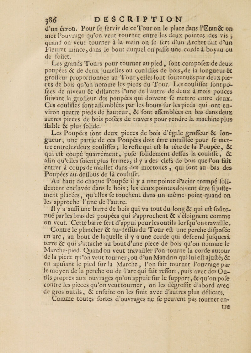 d'un écrou. Pour fe fervir de ce Tour on le place dans l’Etau & oîi met l’ouvrage qu’on veut tourner entre les deux pointes des vis , quand on veut tourner à la main on fe fert d’un Archet fait d’un Fleuret mince, dans le bout duquel onpaffe une corde à boyau ou de foliet. Les grands Tours pour tourner au pied , font compofez de deux poupées Sc de deux jumelles ou couliftês de bois, de la longueur Ôc groiléur proportionnée au Tour 5 elles font foutenuespar deux piè¬ ces de bois qu’on nomme les pieds du Tour, Lescouîiilés font po- fées de niveau ÔC disantes l’une de l’autre de deux à trois pouces fui van t la groiléur des poupées qui doivent fe mettre entre deux» Ces codifies font aflémblées par les bouts fur les pieds qui ont en¬ viron quatre pieds de hauteur, ÔC font aflémblées en bas dans deux autres pièces de bois pofées de travers pour rendre la machine plus ftable ôc plus folide. Les Poupées font deux pièces de bois d’égale grofiéur ôc lon¬ gueur; une partie de ces Poupées doit être entaillée pour fe met¬ tre entre les deux codifiés y lereftequieft la tête de la Poupée, ôc qui eft coupé quarrément, pôle folidement delfus la couhlfe, ôc afin qu’elles foientpius fermes, il y a des clefs de bois que l’on fait entrer à coups de maillet dans des mortoifes , qui font au bas de$ Poupées au-deftous de là codifie. Au haut de chaque Poupée il y a line pointe d’acier trempé foli¬ dement enclavée dans le bois ; les deux pointes doivent êtrefijufte- ment placées, qu’elles fe touchent dans un même point quand on les approche l’une de l’autre. 11 y a aufiiune barre de bois qui va tout du long 6c qui eft fou te¬ nue par les bras des poupées qui s’approchent ôc s’éloignent comme on veut. Cette barre fert d’appui pour les outils lorfqu’oinravaille* Contre le plancher ôc aii-defïusdu Tour eft une perche difpofée en arc, au bout de laquelle ii y aune corde qui defeend juiquesà terre ôc qui s’attache au bout d’une piece de bois qu’on nomme le Marche-pied. Quand on veut travailler l’on tourne la corde autour de la piece qu’on veut tourner, ou d’un Mandrin qui lui eft ajufté* & en apuïant le pied fur la Marche , l’on fait tourner l’ouvrage par le moyen de la perche ou de l’arc qui fait reflort ,pùis avec des Ou¬ tils propres aux ouvrages qu’on appuie fur le fupport ,êc qu’on pofe contre les pièces qu’on veut tourner , on les dégrôffit d’abord avec de gros outils, ôc enfui te on les finit avec d’autres plus délicats. Comme toutes fortes d’ouvrages ne fe peuvent pas tourner en¬ tre