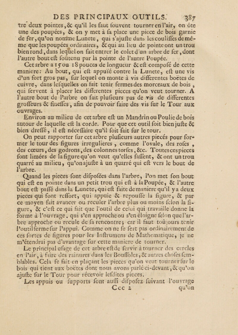 tre deux pointes, 6c qu’il les faut fouvent tourner en l’air, on ôte une des poupées, & on y met à fa place une piece de bois garnie de fer, qu’on nomme Lunete, qui s’ajufte dam les couliflés de mê¬ me que les poupées ordinaires, ôcqui au lieu de pointe ont un trou bien rond, dans lequel on fait entrer le coletd'un arbre de fer, dont l’autre bouteft foûtenu par la pointe de l’autre Poupée. Cet arbre a 15 ou 18 pouces de longueur ôeeft compofé de cette maniéré: Au bout, qui eft appuïé contre la Lunete, eft une vis d’un fort gros pas, fur lequel on monte à vis differentes boctes de cuivre, dans leiquelks on fait tenir fermes des morceaux de bois 9 qui fervent à placer les differentes pièces qu’on veut tourner. A l’autre bout de l’arbre on fait plufieurs pas de vis de differentes groffeurs & fineflés, afin de pouvoir faire des vis fur le Tour aux ouvrages. Environ au milieu de cet arbre eft un Mandrin ou Poulie de bois autour de laquelle eft la corde. Pour que cet outil foit bien jufle èc bien dreffé, il eft néceflaire qu’il foit fait fur le tour. On peut rapporter fur cet arbre plufieurs autres piecés pour for® mer le tour des figures irregulieres , comme l’ovale, des rofes , des cœurs, des godrons,des colonnes tories, &c. Toutes ces pièces font limées de la figure qu’on veut qu’elles faffent, 8c ont un trou quarré au milieu, qu’on ajufte à un quarté qui efl: vers le bout de l’arbre. Quand les pièces font difpofées dans l’arbre, l’on met fon bout qui efl: en pointe dans un petit trou qui efl: à la Poupée, 8c l’autre bout efl: paffé dans la Lunete, qui efl: faite de maniéré qu’il y a deux pièces qui font reflbrt, qui appuie & repouffe la figure, 8c par ce moyen fait avancer ou reculer l’arbre plus ou moins félon la fi¬ gure, 8c c’eif ce qui fait que l’outil de celui qui travaille donne la forme à l’ouvrage, qui s’en approcheou s’en éloigne félon que l’ar¬ bre approche ou recule de fa rencontres car il faut toûjours tenir l’outil ferme fur l’appui. Comme on ne fe fert pas ordinairement de ces fortes de figures pour les Inftrumens de Mathématique, je ne m’étendrai pas d’avantage fur cette maniéré de tourner. Le principal ufage de cet arbre eft de fervir à tourner des cercles en l’air,à faire des rainures dans les Boufloles,'ÔCautreschofesfem- blables. Cela fe fait en plaçant les pièces qu’on veut tourner fur le bois qui tient aux boëtes dont nous avons parlé ci-devant, & qu’on ajufte fur le Tour pour récevoir lefdites pièces. Les appuis gu (apports font auflî difpofez fuivant l’ouvrage Ccc z qu’on