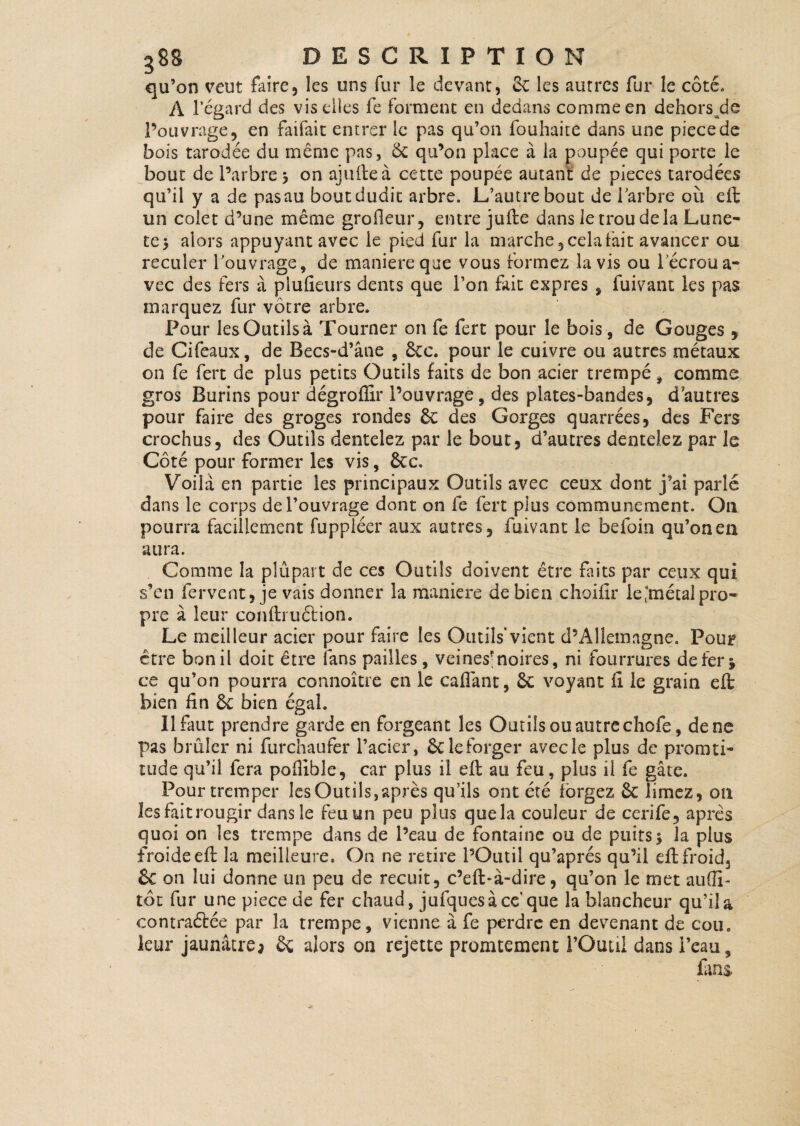 qu’on veut faire, les uns fur le devant, Sc les autres fur le côté. A l’égard des vis elles fe forment en dedans comme en dehors^de l’ouvrage, en faifait entrer le pas qu’on fouhaite dans une piecede bois tarodée du même pas, & qu’on place à la poupée qui porte le bout de l’arbre j on ajulteà cette poupée autant de pièces tarodées qu’il y a de pas au bout dudit arbre. L’autre bout de l’arbre où eft un colet d’une même groileur, entre jufte dans le trou delà Lune- te* alors appuyant avec le pied fur la marche, cela fait avancer ou reculer l’ouvrage, de maniéré que vous formez lavis ou l’écrou a- vec des fers à plufieurs dents que l’on fait exprès , fuivant les pas marquez fur vôtre arbre. Pour les Outils à Tourner on fe fert pour le bois, de Gouges , de Cifeaux, de Becs-d’âne , £cc. pour le cuivre ou autres métaux on fe fert de plus petits Outils faits de bon acier trempé , comme gros Burins pour dégroflir l’ouvrage, des plates-bandes, d'autres pour faire des groges rondes ôc des Gorges quarrées, des Fers crochus, des Outils dentelez par le bout, d’autres dentelez par le Côté pour former les vis, &c. Voila en partie les principaux Outils avec ceux dont j’ai parlé dans le corps de l’ouvrage dont on fe fert plus communément. On pourra facillement fupplécr aux autres, fuivant le befoin qu’on en aura. Comme la plûpart de ces Outils doivent être faits par ceux qui s’en fervent, je vais donner la maniéré de bien choifir le .métal pro¬ pre à leur conftruétion. Le meilleur acier pour faire [es Outils* vient d’Allemagne. Pour être bon il doit être fans pailles, veines-noires, ni fourrures de fer* ce qu’on pourra connoître en le caflânt, & voyant il le grain eft bien fin Ôc bien égal. Il faut prendre garde en forgeant les Outils ou autre chofe, de ne pas brûler ni furchaufer l’acier, & le forger avec le plus de promti- tude qu’il fera pofîible, car plus il eft au feu, plus il fe gâte. Pour tremper les Outils, après qu’ils ont été forgez ôc limez, on lesfaitrougir dans le feu un peu plus quela couleur de cerife, apres quoi on les trempe dans de l’eau de fontaine ou de puits* la plus froide eft la meilleure. On ne retire l’Outil qu’aprés qu’il eft froid, & on lui donne un peu de recuit, c’efl*à-dire, qu’on le met autfi- tôt fur une piece de fer chaud, jufquesàcc que la blancheur qu’ila contraétée par la trempe, vienne à fe perdre en devenant de cou. leur jaunâtre; ôç alors on rejette promtement l’Outil dans i’eau, fans