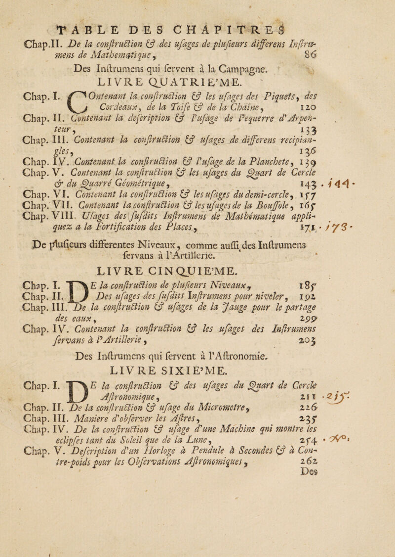 Chap JL De la conftruiïion (fi des ufages de piufieurs différents In fins* mens de Mathématique , S6 Des In il: rumens qui fervent à la Campagne, LIVRE QUATRIE ME. ' Chap. I. /~^Ontenant la conftruclion (fi les ufages des Piquets, des Cordeaux, de la Foife £5? de ta Chaîne , 120 Chap. II. Contenant la description (fi Vufage de Pe guerre cl Arpen¬ teur , U 5 Chap. III. Contenant la confit uBion £5? ujages de differens recipian- gles, . 136 Chap. IV. Contenant la confit uBi on £5? Vufage de la Planchete, 139 Chap. V. Contenant la confiruBion (fi les ufages du Quart de Cercle & du Quatre Géométrique, 143 Chap. VI. Contenant la confit uBion £5? les ufages du demi-cercle , if/ Chap. VII. Contenant la confiruBion & le s ufages de la Bouffole , i6f Chap. VIII Ufages des fufdits Inftrumens de Mathématique appli- æ /æ Fortification des Places, 171 - De piufieurs differentes Niveaux, comme auflî4des Inftrumens fervans à l’Artillerie. LIVRE CINQUIEME. Chap. I. T^E /<# confiruBion de piufieurs Niveaux y 12f Chap. II. | J Des ufages des fufdits Inftrumens pour niveler, 192. Chap. III. De la confiruBion (fi ufages de la Jauge pour le partage des eaux » 199 Chap. IV. Contenant la confituBion (fi les ufages des Inflrumens fervans à P Artillerie , 203 Des Inftrumens qui fervent à l’Aftronomie. LIVRE SIXIE’ME. Chap. I. TTYE U confiruBion (fi des ufages du Quart de Cercle JR,/ Afironomique, 2 ï î Chap. II. De la confiruBion (fi ufage du Micromètre, zzG Chap. III. Maniéré d'ohferver les Aftres, 237 Chap. IV. De la confiruBion £5? ufage d'une Machine qni montre les eclipfes tant du Soleil que de la Lune, 274 Chap. V. Defcription cVun Horloge à Pendule à Secondes (fi à Con¬ tre-poids pour les Ohfervations Afironomiques, z6z Des- Ï44 s 73- -zjf. -7^. t