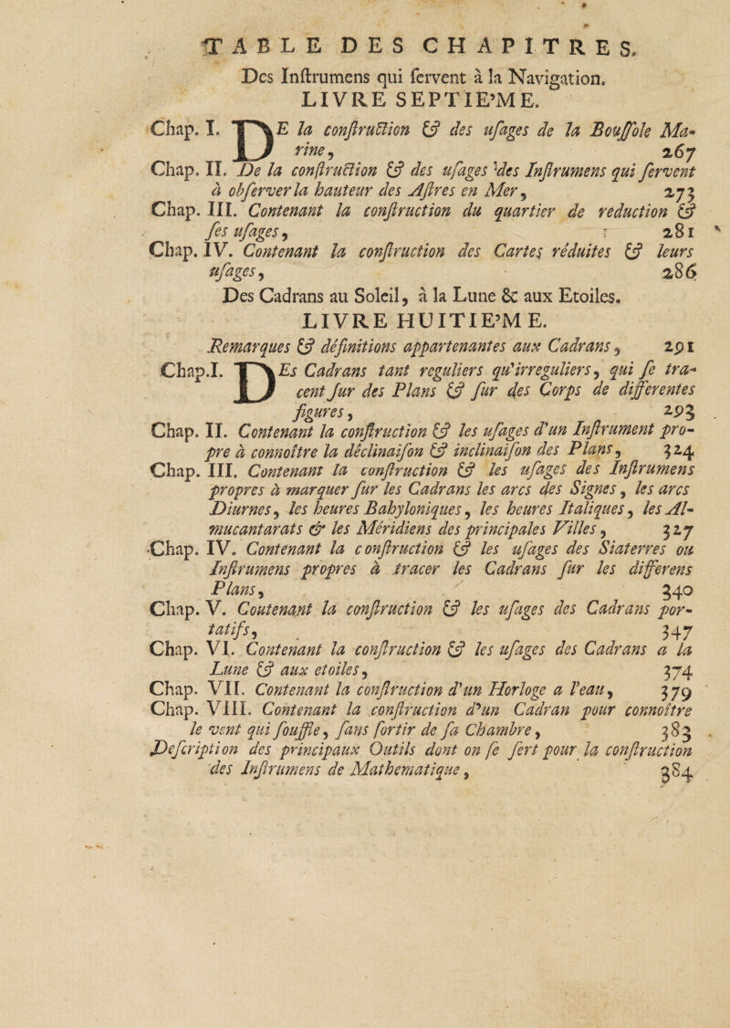 •TABLE DES CHAPITRES, * j ' Des Inftrumens qui fervent à la Navigation, LIVRE SEPTIEME, Chap. I. ip\E la conjiruïïion £ÿ des ufages de la Boujfole Ma- Jr fine , 2 67 Chap, IL De la conftru&ion £ÿ des ufages 3des Injlrumens qui fervent à obfer ver la hauteur des Aftres en Mer , 27 j Chap. III. Contenant la conftruction du quartier de réduction & fes ufages, r 281 Chap, IV. Contenant la confruction des Cartes réduites £ÿ leurs ufages y • 28 6 Des Cadrans au Soleil, à la Lune & aux Etoiles. LIVRE HUITIEME. .Remarques £5? définitions appartenantes aux Cadrans, 2p 1 cent fur des Plans & fur des Corps de differentes figures y 2.P5 Chap. IL Contenant la confruction £5? les ufages d'un Inflrument pro¬ pre à connoître la dêclinaifon & inclinaifon des Plans, 32,4 Chap. III. Contenant la conftruction £5? les ufages des Inftrumens propres à marquer fur les Cadrans les arcs des Signes 9 les arcs Diurnes y les heures Bahyloniques, les heures Italiques y les Al- mucantarats & les Méridiens des principales Villes y 327 Chap. IV. Contenant la conftruction & les ufages des Siaterr.es ou Inftrumens propres à ,tracer les Cadrans fur les différent Plans y .. '' 340 Chap. V. Contenant la conftruction £5? les ufages des Cadrans por- tatifs, . 547 Chap. VI, Contenant la conftruction £5? les ufages des Cadrans a la Lune £5? aux étoiles y 374 Chap. VIL Contenant la conftruction d'un Horloge a Veau, 379 Chap. VIIL Contenant la conftruction d'un Cadran pour connoître le vent qui fouffle, fans fortir de fa Chambre, 383 JDffcripti on des principaux Outils dont on fe fort pour la conftruction des Inftrumens de Mathématique 9 384