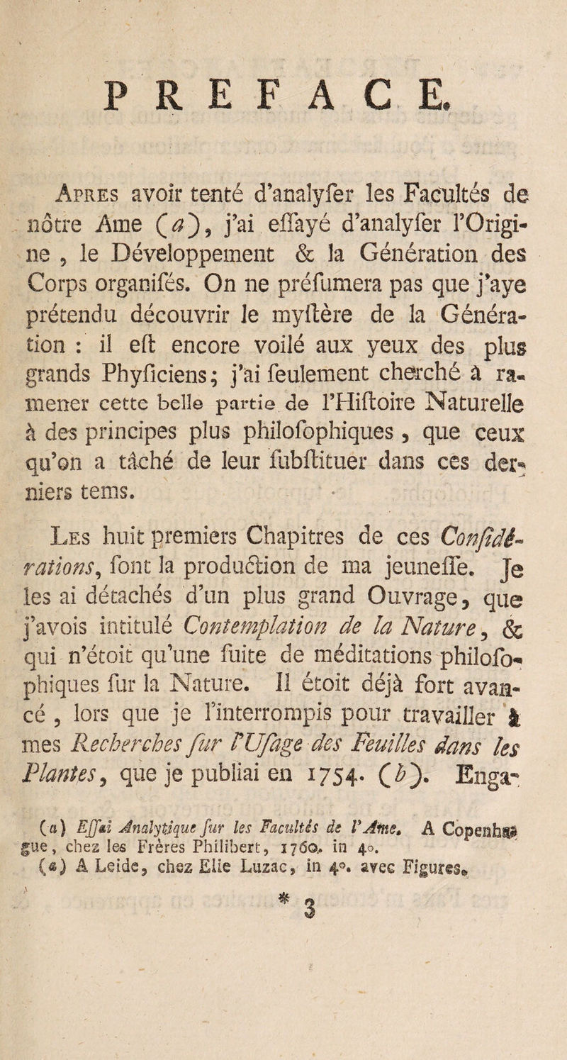 P R E F A C E. Apres avoir tenté d’analyfer les Facultés de nôtre Ame (t?), j’ai efl’ayé d’analyfer l’Origi¬ ne , le Développement &amp; la Génération des Corps organifés. On ne préfumera pas que j’aye prétendu découvrir le myilère de la Généra¬ tion : il eft encore voilé aux yeux des plus grands Phyficiens; j’ai feulement cherché à ra¬ mener cette belle partie de l’Hiftôire Naturelle à des principes plus philofophiques, que ceux qu’on a tâché de leur fubflituer dans ces der¬ niers tems. Les huit premiers Chapitres de ces Confidè- rations, font la production de ma jeunefie. je les ai détachés d’un plus grand Ouvrage, que j’avois intitulé Contemplation de la Nature, &amp; qui n’étoit qu’une fuite de méditations philofo¬ phiques fur la Nature. 11 étoit déjà fort avan¬ cé , lors que je l’interrompis pour travailler i mes Recherches fur NJfage des Feuilles dans les Plantes, que je publiai en 1754. Enga- (■«) EJJëi Analytique fur les Facultés de V Ame» A Copenhig? gue, chez les Frères Philibert, 1760,. in 40. (*) A Leide, chez Elle Luzac, in 4®, avec Figures» 3