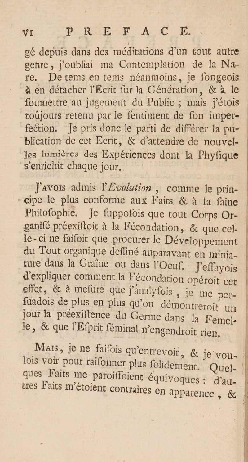 I gé depuis dans des médications d’un tout autre genre, j’oubliai ma Contemplation de la Na- re. De tems en tems néanmoins , je fongeois à en détacher l’Ecrit fur la Génération, &amp; à le foumettre au jugement du Public ; mais j’étois toûjours retenu par le fentiment de fon imper¬ fection. Je pris donc le parti de différer la pu¬ blication de cet Ecrit, &amp; d’attendre de nouvel¬ les lumières des Expériences dont la Phyfique s’enrichit chaque jour. J’avois admis VEvolution , comme le prin¬ cipe le plus conforme aux Faits &amp; à la faine Philofophiè. Je fuppofois que tout Corps Or- ganifé préexidoit à la Fécondation, &amp; que cel¬ le-ci ne raifoit que procurer le Développement du lout organique deffiné auparavant en minia¬ ture dans la Graine ou dans l’Oeuf, j’eflayois d’expliquer comment la Fécondation opérait cet effet, &amp; à mefure que j’ânalyfois , je me pe». fuadois de plus en plus qu’on démontrerait un jour la présidence du Germe dans la Femel¬ le, &amp; que l Efprit féminal n’engendroit rien ^.iais, je ne faifois qu’entrevoir, &amp; je vou lois voir pour raifonner plus folidement. Quel ques Faits nie paraffinent équivoques : W “es Faits m etoient contraires en apparence, &amp;