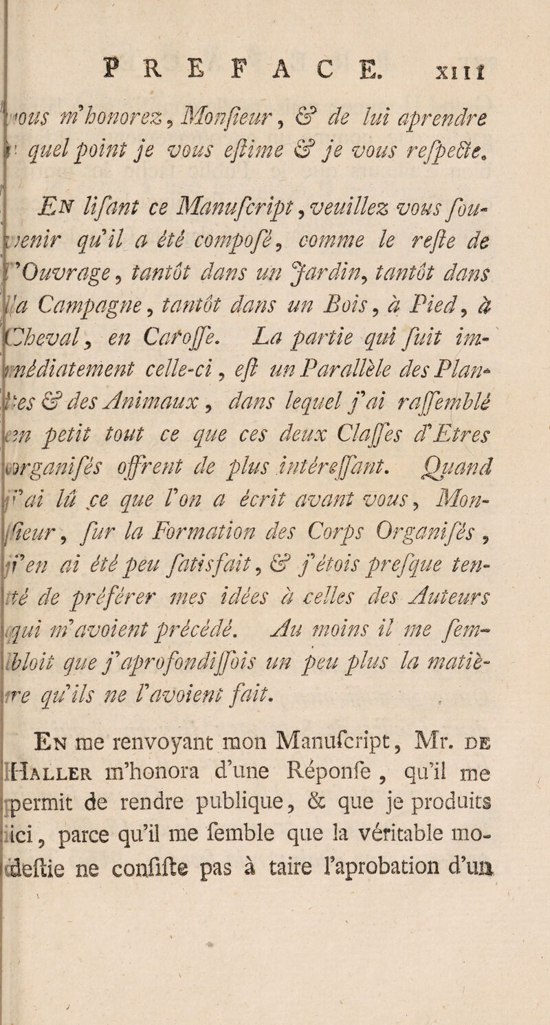 mis ni honorez, Monfieur, & de lui aprendre quel point je vous eftime & je vous refpeSte. ! En lifant ce Manufcript, veuillez vous fou- qu'il a été compofé, comme le refte de 'Ouvrage, tantôt dans un Jardin, tantôt dans 'a Campagne, tantôt dans un Bois, à Pied, à Zheval, en Cafojfe. La partie qui fuit im- ! wèdiatement celle-ci, un Parallèle des Plan* ties & des Animaux, dans lequel fai rajfemblé cm petit tout ce que ces deux Clajfes d'Etres mrganifés offrent de plus.intêreffant. Quand l'ai lu ce que Von a écrit avant vous , Mon- I Heur, /2/r /æ Formation des Corps Organifés , jfen ai été peu fatis fait, & fétois prefque ten¬ té de préférer mes idées à celles des Auteurs qui mavoient précédé. moins il me fera- bloit que f aprofondiffois un peu plus la matiè- quils ne Favoient fait. En me renvoyant mon Manufcript, Mr. de pi aller m’honora d’une Réponfe , qu’il me permit de rendre publique, & que je produits ici, parce qu’il me femble que la véritable mo- deftie ne confifte pas à taire l’aprobation d’ua \