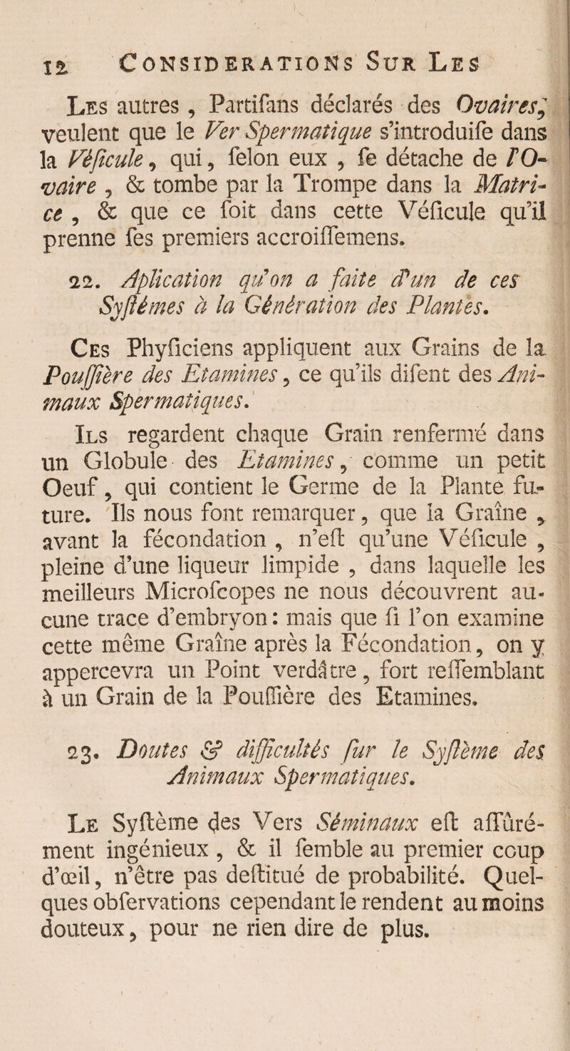 Les autres , Partifans déclarés des Ovaires', veulent que le Ver Spermatique s’introduire dans la Véficule, qui, félon eux , fe détache de PO- vaire , & tombe par la Trompe dans la Matri¬ ce , & que ce foit dans cette Véficule qu’il prenne fes premiers accroilfemens. 11. Aplicatïon qu'on a faite d'un de ces Sy fié mes à la Génération des Plantes. Ces Phyficiens appliquent aux Grains de la. Pouffière des Etamines, ce qu’ils difent des Ani¬ maux Spermatiques. Ils regardent chaque Grain renfermé dans un Globule des Etamines, comme un petit Oeuf, qui contient le Germe de la Plante fu¬ ture. Ils nous font remarquer, que la Graine , avant la fécondation , n’eft qu’une Véficule , pleine d’une liqueur limpide , dans laquelle les meilleurs Microfcopes ne nous découvrent au¬ cune trace d’embryon : mais que fi l’on examine cette même Graine après la Fécondation, on y appercevra un Point verdâtre, fort reiTemblant à un Grain de la Pouffière des Etamines. 23. Doutes & difficultés fur le Syfième des Animaux Spermatiques. Le Syftème des Vers Séminaux effc alfûré- ment ingénieux , & il femble au premier coup d’œil, n’être pas deftitué de probabilité. Quel¬ ques obfervations cependant le rendent au moins douteux, pour ne rien dire de plus.