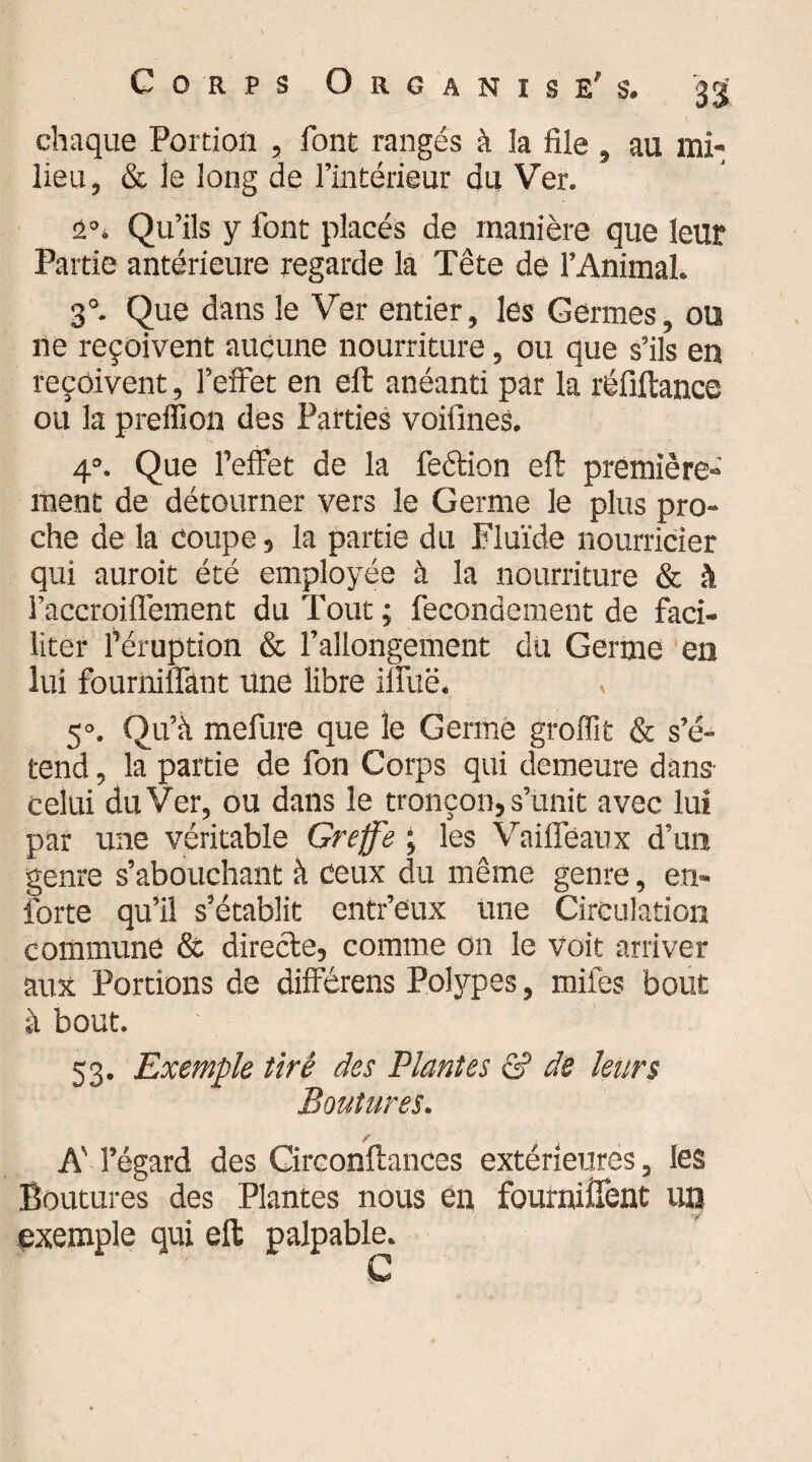 chaque Portion , font rangés à îa file » au mi¬ lieu, & le long de l’intérieur du Ver. a°. Qu’ils y font placés de manière que leur Partie antérieure regarde la Tête de l’Animal. 30. Que dans le Ver entier, les Germes, ou ne reçoivent aucune nourriture, ou que s’ils en reçoivent, l’effet en eft anéanti par la réfiftance ou la preffion des Parties voifines. rv > _• ■ • 4°. Que l’effet de la feétion efi: première¬ ment de détourner vers le Germe le plus pro¬ che de la coupe, la partie du Fluide nourricier qui auroit été employée à la nourriture & à l’accroiflèment du Tout ; fecondement de faci¬ liter l’éruption & l’allongement du Germe en lui fourniffant une libre ilîuë. 5°. Qu’à mefure que le Germe groffit & s’é¬ tend , la partie de fon Corps qui demeure dans celui du Ver, ou dans le tronçon, s’unit avec lui par une véritable Greffe ; les Vaiffëaux d’un genre s’abouchant à ceux du même genre, en» forte qu’il s’établit entr’eux une Circulation commune & directe, comme on le voit arriver aux Portions de différens Polypes, miles bout à bout. 53. Exemple tiré des Plantes & de leurs Boutures. A' l’égard des Circonftances extérieures, les Boutures des Plantes nous en fourniîTent un exemple qui eft palpable. C