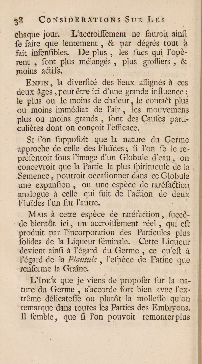 chaque jour. L’accroiiTement ne fauroit ainfi fe faire que lentement, & par dégrés tout à fait infenûbles. De plus , les fucs qui l’opè¬ rent , font plus mélangés , plus greffiers , & moins aétifs. Enfin, la diverfité des lieux affignés à ces deux âges, peut être ici d’une grande influence : le plus ou le moins de chaleur, le contact plus ou moins immédiat de l’air, les mouvemens plus ou moins grands , font des Caufes parti¬ culières dont on conçoit l’efficace. Si l’on fuppofoit que la nature du Germe approche de celle des Fluides ; fi l’on fe le re- préfentoit fous l’image d’un Globule d’eau, on concevrait que la Partie la plus fpiritueufe de la Semence, pourrait occafionner dans ce Globule une expansion , ou une espèce de raréfaction analogue à celle qui fuit de faction de deux Fluides l’un fur l’autre. Mais à cette espèce de raréfaction, fuccè- de bientôt ici, un accroiflement réel , qui eft produit par l’incorporation des Particules plus folides de la Liqueur féminale. Cette Liqueur devient ainfi à l’égard du Germe , ce qu’elt à l’égard de la Plantule, fefpèce de Farine que renferme la Graine. L’Ide'e que je viens de propofer fur la na¬ ture du Germe , s’accorde fort bien avec l’ex¬ trême délicatefle ou plutôt la mollette qu'on remarque dans toutes les Parties des Embryons. Il femble, que fi l’on pouvoit remonter plus