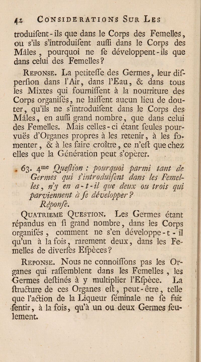 troduifent - ils que dans le Corps des Femelles, ou s’ils s’introduifent auffi dans le Corps des Mâles , pourquoi ne fe développent - ils que dans celui des Femelles? Réponse. La petiteffe des Germes, leur dif- perfion dans l’Air, dans l’Eau, & dans tous les Mixtes qui fourniffent à la nourriture des Corps organiies, ne laiffent aucun lieu de dou¬ ter, qu’ils ne s’introduifent dans le Corps des Mâles, en auffi grand nombre, que dans celui des Femelles. Mais celles-ci étant feules pour- vu.ës d’Organes propres à les retenir, à les fo¬ menter , & à les faire croître, ce n’eft que chez elles que la Génération peut s’opérer. , 63. 4me Quejîion : pourquoi parmi tant de Germes qui s’introduifent dans les Femel¬ les , ny en a-t-il que deux ou trois qui parviennent à fe développer P Rèponfe. Quatrième Question. Les Germes étant répandus en fi grand nombre, dans les Corps organifés, comment ne s’en développe-t- il qu’un à la fois, rarement deux, dans les Fe¬ melles de diverfes Efpèces? Réponse. Nous ne connoiffons pas les Or¬ ganes qui raffemblent dans les Femelles , les Germes deftinés à y multiplier l’Efpèce. La flruéture de ces Organes eu, peut - être, telle que l’aftion de la Liqueur féminale ne fe fait fentir, à la fois, qu’à un ou deux Germes feu¬ lement.