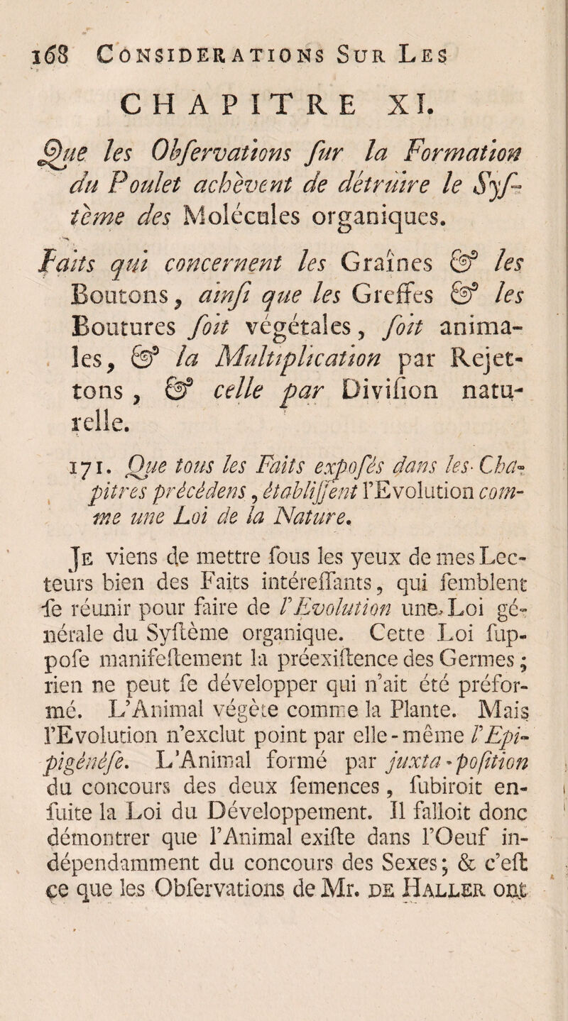 w ? CHAPITRE XI. les Obfervaùons fur la Formation du Poulet achèvent de détruire le Syf- tcme des Molécules organiques. Faits qui concernent les Graines & les Boutons, amfi que les Greffes & les Boutures foit végétales, fort anima¬ les, & la Multiplication par Rejet- tons , & celle par Divifion natu¬ relle. 171. Que tous les Faits expofês dans les■ Cha¬ pitres précédent, établirent l’Evolution com¬ me une Loi de la Nature. Je viens de mettre fous les yeux de mes Lec¬ teurs bien des Faits intéreflants, qui femblent fe réunir pour faire de /’Evolution une. Loi gé¬ nérale du Syftème organique. Cette Loi fup- pofe manifeftement la préexiftence des Germes ; rien ne peut fe développer qui n’ait été préfor¬ mé. L’Animal végète comme la Plante. Mais l’Evolution n’exclut point par elle-même l'Epi- pigènèfe. L’Animal formé par juxta - pofition du concours des deux femences, fubiroit en- i fuite la Loi du Développement. Il falloit donc démontrer que l’Animal exifte dans l’Oeuf in¬ dépendamment du concours des Sexes; & c’effc ce que les Obfervations de Mr. de Haller ont