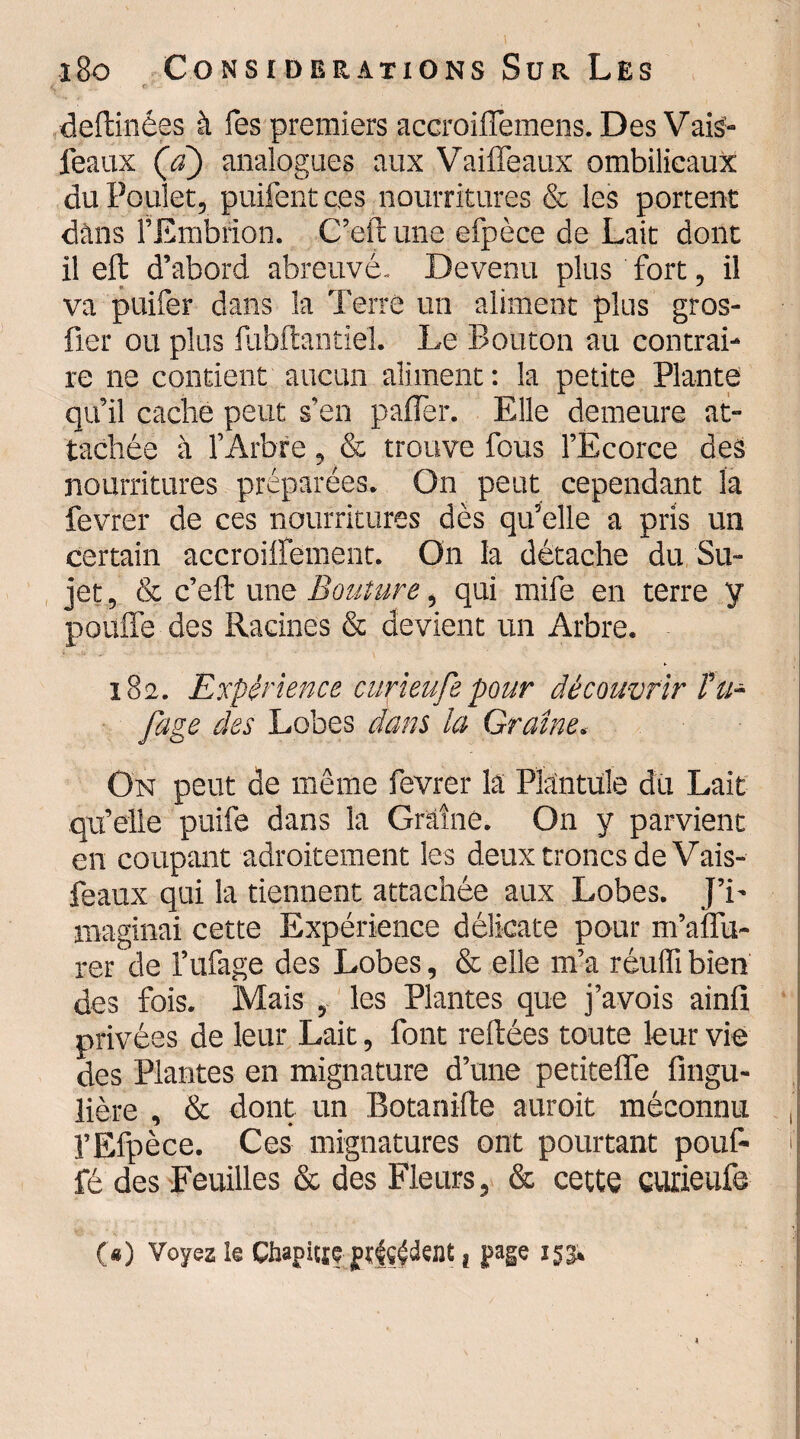 i : <!: - _ ' deftinées à Tes premiers accroiffemens. Des Vais'* féaux (a) analogues aux Vaiffeaux ombilicaux du Poulet, puifent ces nourritures & les portent dans l’Embrion. C’eft une efpèce de Lait dont il eft d’abord abreuvé. Devenu plus fort, il va puifer dans la Terre un aliment plus gros- fier ou plus fubftantiel. Le Bouton au contrai¬ re ne contient aucun aliment: la petite Plante qu’il cache peut s'en palier. Elle demeure at¬ tachée à l’Arbre, & trouve fous l’Ecorce des nourritures préparées. On peut cependant la fevrer de ces nourritures dès qu’elle a pris un certain accroiffement. On la détache du Su¬ jet , & c’eft une Bouture, qui mife en terre y pouffe des Racines & devient un Arbre. 182. Expérience curieufepour découvrir Fu- fage des Lobes dans ia Graine. On peut de même fevrer la PMntule dû Lait qu’elle puife dans la Graine. On y parvient en coupant adroitement les deux troncs de Vais- feaux qui la tiennent attachée aux Lobes. J’i¬ maginai cette Expérience délicate pour m’affu- rer de l’ufage des Lobes, & elle m’a réuffi bien des fois. Mais , les Plantes que j’avois ainli privées de leur Lait, font reliées toute leur vie des Plantes en mignature d’une petiteffe fingu- lière , & dont un Botanilte aurait méconnu , l’Efpèce. Ces mignatures ont pourtant pouf- 1 fé des Feuilles & des Fleurs, & cette curieufe O) Voyez le Chapitre prudent, page 153.