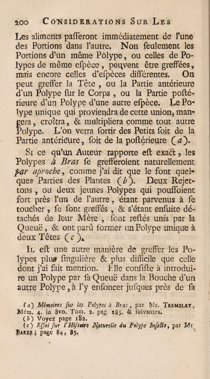 Les aliments pafferont immédiatement de Tune des Portions dans l’autre. Non feulement les Portions d’un même Pôlype, ou celles de Po¬ lypes de même efpèce , peuvent être greffées, mais encore celles d’efpèces différentes. On peut greffer la Tête , ou la Partie antérieure d’un Polype fur le Corps , ou la Partie pofté- rieure d’un Polype d’une autre efpèce. Le Po¬ lype unique qui proviendra de cette union, man-s géra, croîtra, & multipliera comme tout autre Polype. L’on verra fortir des Petits foit de la Partie antérieure, foit de la poftérieure CaJ‘ „ Si ce qu’un Auteur rapporte eft exact, les Polypes à Bras fe grefferaient naturellement par aproche, comme j’ai dit que le font quel¬ ques- Parties des Plantes (é). Deux Rejet- tons , ou deux jeunes Polypes qui pouffoient fort près l’un de l’autre, étant parvenus à fe toucher, fe font greffés , & s’étant enfuite dé¬ tachés de leur Mère , font refiés unis par la Queue, & ont parû former un Polype unique à deux Têtes Q c )» Il eft une autre manière de grelfer les Po¬ lypes plu» fingLilière & plus difficile que celle dont j’ai fait mention, hile confifte à introdui¬ re un Polype par fa Queuë dans la Bouche d'un autre Polype, à l’y enfoncer jufques près de fa .« . . ' ’ f (a) Mémoires fur les Polypes à Bras t par Mr. T&emblit, Mém. 4. in 8vo. Tora. 2. pag. 285. & fuivantes. (&) Voyez page 182. ( c) EJJai fur VHiftoits Naturelle du Polype InfeUe, par Mr page 84, 85.