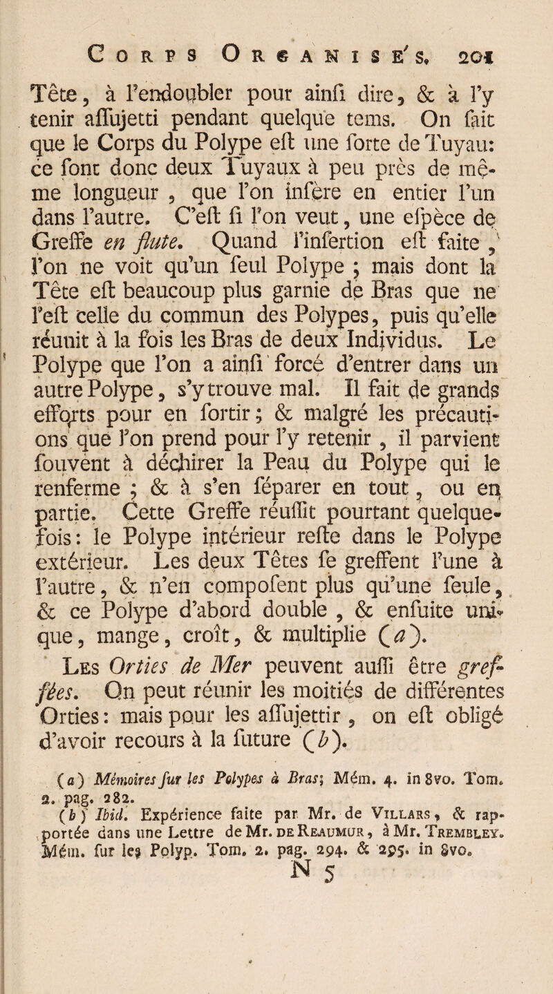 Têce, à l'endoubler pour ainfi dire, & à l’y tenir aflujetti pendant quelque tems. On fait que le Corps du Polype eft une forte de Tuyau: ce font donc deux Tuyaux à peu près de mê¬ me longueur , que l’on infère en entier l’un dans l’autre, C’eft fi l'on veut, une efpèce de Greffe en flûte. Quand l’infertion eft faite , l’on ne voit qu’un feul Polype ; mais dont la Tête eft beaucoup plus garnie de Bras que ne l’eft celle du commun des Polypes, puis qu’elle réunit à la fois les Bras de deux Individus. Le Polype que l’on a ainü forcé d’entrer dans un autre Polype, s’y trouve mal. Il fait de grands efforts pour en fortir; & malgré les précauti¬ ons que Ton prend pour l’y retenir, il parvient fouvènt à déchirer la Peau du Polype qui le renferme ; & à s’en féparer en tout, ou en partie. Cette Greffe réuffit pourtant quelque¬ fois: le Polype intérieur refte dans le Polype extérieur. Les deux Têtes fe greffent l'une à l’autre, & n’en compofent plus qu’une feule, & ce Polype d’abord double , & enfuite uni¬ que, mange, croît, & multiplie Qa'). Les Orties de Mer peuvent auffi être gref¬ fées. Qn peut réunir les moitiés de différentes Orties : mais pour les affujettir , on eft obligé d’avoir recours à la future Qb'). (a) Mémoires fur les Polypes à Bras; Mém. 4. in 8?o. Torru 2. pag. 1282. (b j Ibid. Expérience faite par Mr. de Villars , & rap¬ portée dans une Lettre de Mr. deReaumur, à Mr. Trembley» Mém. fur le? Polyp. Tom. 2. pag. 294» & 295. in Svoe N 5