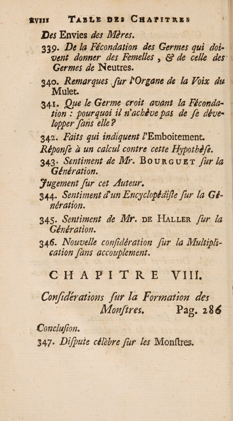 Des Envies des Mères. 33g. Delà Fécondation des Germes qui doi¬ vent donner des Femelles ^ & de celle des Germes de Neutres. 340. Remarques fur l'Organe de la Voix du Mulet. 341. Que le Germe croit avant la Féconda¬ tion : pourquoi il n'achève pas de fe déve¬ lopper fans elle ? 342. Faits qui indiquent /'Emboîtement. Réponfe à un calcul contre cette Hypothèfe. 343. Sentiment de Mr. Bourguet fur la Génération. Jugement fur cet Auteur. 344. Sentiment Sun Encyclopèdijle fur la Gé¬ nération. \ ' 345. Sentiment de Mr. de Haller fur la Génération. 34<J. Nouvelle confidèration fur la Multipli¬ cation fans accouplement. CHAPITRE VIII. Conftdévotions fur la Formation des Monftres. Pag. 2$6 Conclu/ion. 347. Difpute célèbre fur les Monftres.