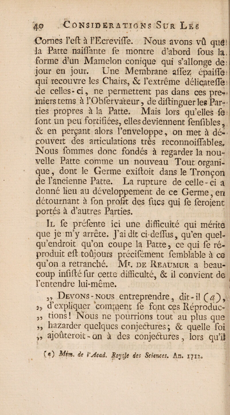 • ' a Cornes l’eft à FEcrevifle. Nous avons vû quê! la Patte naiflante fe montre d’abord fous la. forme d?un Mamelon conique qui s’allonge de: jour en jour. Une Membrane affez épaifle ! qui recouvre les Chairs, & l’extrême déliqatefle de celles * ci, ne permettent pas dans ces pre- miers tems à l’Obfervaleur, de diftinguer les Par¬ ties propres à la Patte. Mais lors qu’elles fe font un peu fortifiées, elles deviennent fenfibles, & en perçant alors l’enveloppe, on met à dé¬ couvert des articulations très reconnoiffables. Nous fommes donc fondés à regarder la nou¬ velle Patte comme un nouveau Tout organi¬ que , dont le Germe exiftoit dans le Tronçon de l’ancienne Patte. La rupture de celle - ci a donné lieu au développement de ce Germe, en détournant à fon profit des fqcs qui fe feraient portés à d’autres Parties. Il fe préfente ici une difficulté qui mérite que je m’y arrête. J’ai dit ci-delfus, qu’en quel- qu’endroit qu’on coupe la Patte, ce qui fe ré¬ produit effc toujours précifément femblable à ce qu’on a retranché. Mr. de Reaumur a beau¬ coup infifté fur cette difficulté, & il convient de l’entendre lui-même. j ,, Devons-nous entreprendre, dit-il Ça')9 j» d’expliquer comment fe font ces Réproduc- „ fions ! Nous ne pourrions tout au plus que „ bazarder quelques conjectures; & quelle foi „ ajoûteroit - on à des conjeétures, lors qu’il («) Mim, de l'Acai. Moys/« des Sciences. An. I7ïï.