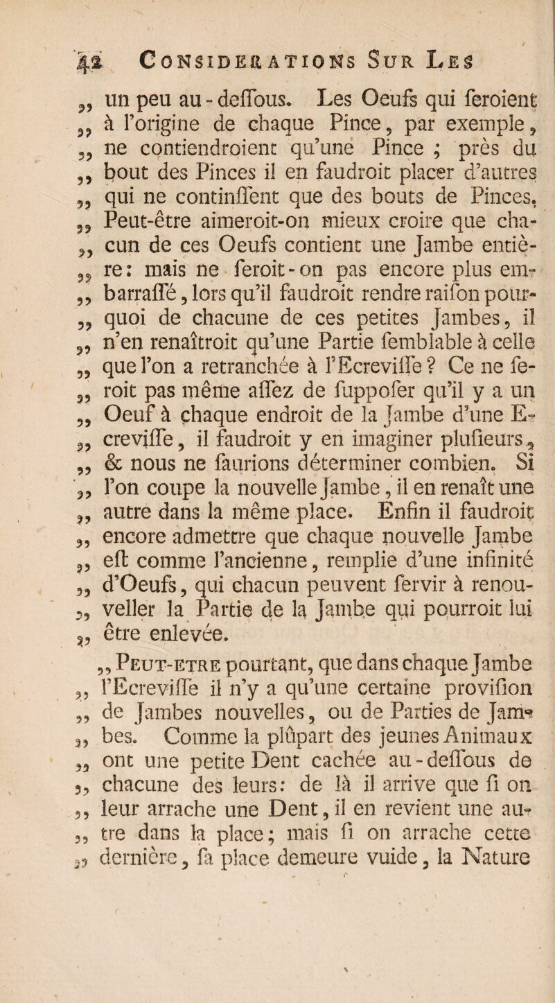 „ un peu au - deffous. Les Oeufs qui feraient ,, à l’origine de chaque Pince, par exemple, „ ne contiendraient qu’une Pince ; près du ,, bout des Pinces il en faudrait placer d’autres ,, qui ne continlfent que des bouts de Pinces, „ Peut-être aimeroit-on mieux croire que cha- ,, cun de ces Oeufs contient une Jambe entiè- „ re: mais ne ferait-on pas encore plus em- ,, barrafle, lors qu’il faudrait rendre raifon pour- ,, quoi de chacune de ces petites Jambes, il 5, n’en renaîtrait qu’une Partie femblable à celle „ que l’on a retranchée à FEcreviffe? Ce 11e fe- s, roit pas même allez de fuppofer qu’il y a un ,, Oeuf à chaque endroit de la Jambe d’une E- 3, crevilfe, il faudroit y en imaginer plu fleur s, „ & nous ne faurions déterminer combien. Si ,, l’on coupe la nouvelle Jambe, il en renaît une „ autre dans la même place. Enfin il faudroit „ encore admettre que chaque nouvelle Jambe ,, eft comme l’ancienne, remplie d’une infinité „ d’Oeufs, qui chacun peuvent fervir à renou- 3, veller la Partie de la Jambe qifi pourrait lui v être enlevée. ,, Peut-etre pourtant, que dans chaque Jambe „ FEcreviffe il n’y a qu’une certaine provifion „ de Jambes nouvelles, ou de Parties de Jam» 3, bes. Comme la plüpart des jeunes Animaux „ ont une petite Dent cachée au - deffous de 3, chacune des leurs: de là il arrive que fi on ,, leur arrache une Dent,il en revient une au- „ tre dans la place; mais 11 on arrache cette ,, dernière, fa place demeure vuide, la Nature