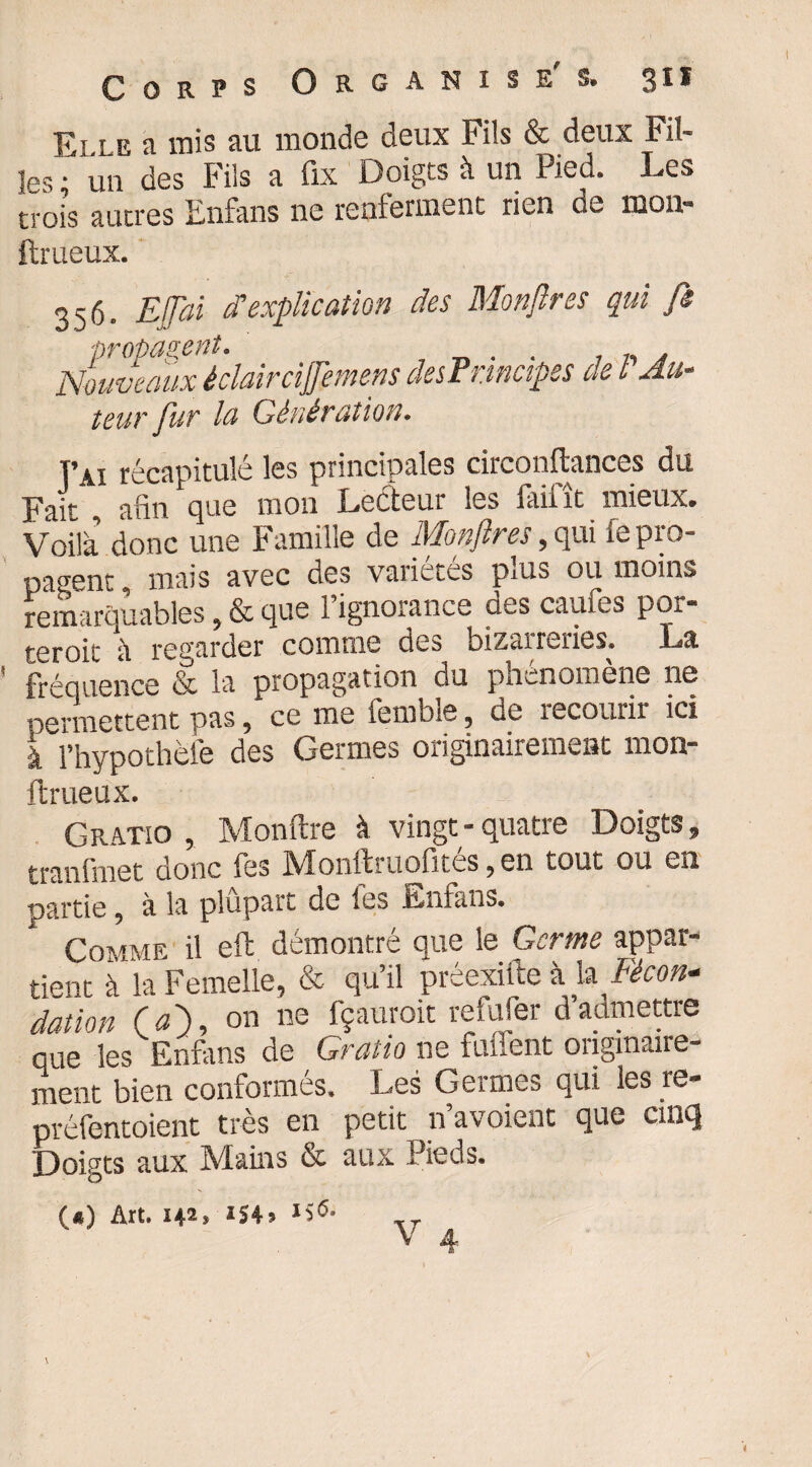 E> le a mis au monde deux Fils & deux Fil¬ les • un des Fils a fix Doigts à un Pied. Les trois autres Enfans ne renferment rien de mon- ftrueux. 356. Ejjai d’explication des Montres qui fs Nouveaux ‘éclair cijfemens des Principes de l'Au¬ teur fur la Génération. T’ai récapitulé les principales circonftances du Fait , afin que mon Lecteur les laint mieux. Voilà donc une Famille de Monftres, qui le pro¬ pagent , mais avec des variétés plus ou moins remarquables, & que 1 ignorance des caufes por- teroit à regarder comme des bizarreries. La fréquence & la propagation du phénomène ne permettent pas, ce me iemble, de recourir ici à l’hypothèfe des Germes originairement mon- ftrueux. G ratio , Monftre à vingt-quatre Doigts, traniinet donc les jVIonftruolites, en tout ou eu partie, à la plûpart de les Enfans. Comme il eft démontré que le Germe appar¬ tient à la Femelle, & qu’il préexifte à la Ficon* dation (a), on ne fçauroit refufer d’admettre 0U6 les Enfans de Grutio ne fiment oiiginaire- ment bien conformés. Les Germes qui les re- préfentoient très en petit n’avoient que cinq Doigts aux Mains & aux Pieds. O) Art. 142* *54*